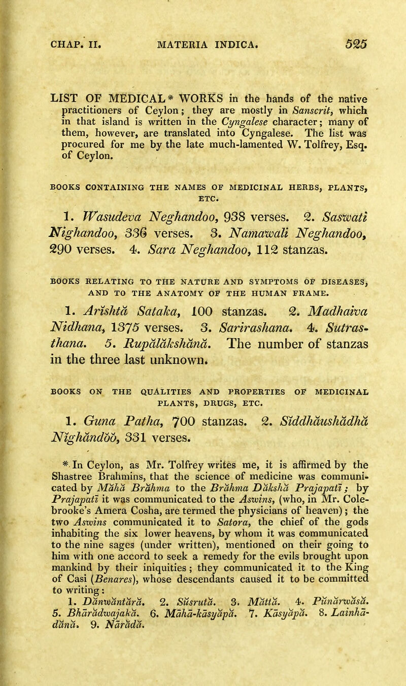 LIST OF MEDICAL* WORKS in the hands of the native practitioners of Ceylon; they are mostly in Sanscrit, which in that island is written in the Cingalese character; many of them, however, are translated into Cyngalese. The list was procured for me by the late much-lamented W. Tolfrey, Esq. of Ceylon. BOOKS CONTAINING THE NAMES OF MEDICINAL HERBS, PLANTS, ETC. 1. Wasudeva Neghandoo, 938 verses. 2. Saswati Nighandoo, 336 verses. 3. Namawali Neghandoo, 290 verses. 4. Sara Neghandoo, 112 stanzas. BOOKS RELATING TO THE NATURE AND SYMPTOMS OP DISEASES, AND TO THE ANATOMY OF THE HUMAN FRAME. 1. Arishtd Sataka, 100 stanzas. 2. Madhaiva Nidhana, 1375 verses. 3. Sarirashana. 4s. Sutras- thana. 5. Rupdldkshand. The number of stanzas in the three last unknown. BOOKS ON THE QUALITIES AND PROPERTIES OF MEDICINAL PLANTS, DRUGS, ETC. 1. Guna Patha, 700 stanzas. 2. Siddhdushddhd Nighandoo, 331 verses. * In Ceylon, as Mr. Tolfrey writes me, it is affirmed by the Shastree Brahmins, that the science of medicine was communi- cated by Maha Brahma to the Brahma Dahsha Prajapati; by Prajapaii it was communicated to the Asmns, (who, in Mr. Cole- brooke's Amera Cosha, are termed the physicians of heaven); the two Asxvins communicated it to Satora, the chief of the gods inhabiting the six lower heavens, by whom it was communicated to the nine sages (under written), mentioned on their going to him with one accord to seek a remedy for the evils brought upon mankind by their iniquities ; they communicated it to the King of Casi {Benares), whose descendants caused it to be committed to writing: 1. Dantoantara. 2. Susruta. 3. Matt a. 4. Punartuasa. S. Bharadwajaka. 6. Maha-kasyapa. 7. Kasyapa. 8. Lainha- dana, 9. Narada.