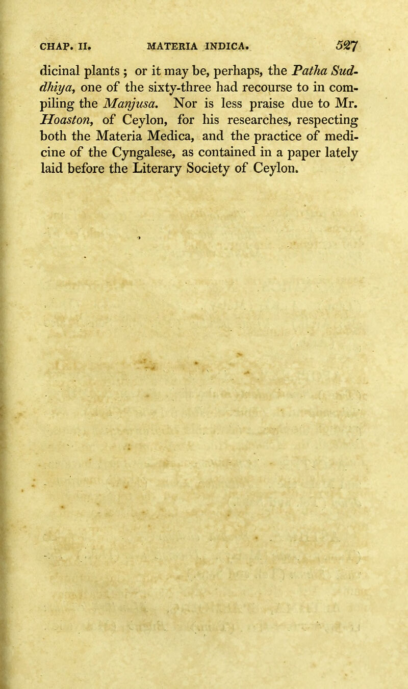 dicinal plants ; or it may be, perhaps, the Patha Sud- dhlya, one of the sixty-three had recourse to in com- piling the Manjusa. Nor is less praise due to Mr. Hoaston, of Ceylon, for his researches, respecting both the Materia Medica, and the practice of medi- cine of the Cyngalese, as contained in a paper lately laid before the Literary Society of Ceylon.