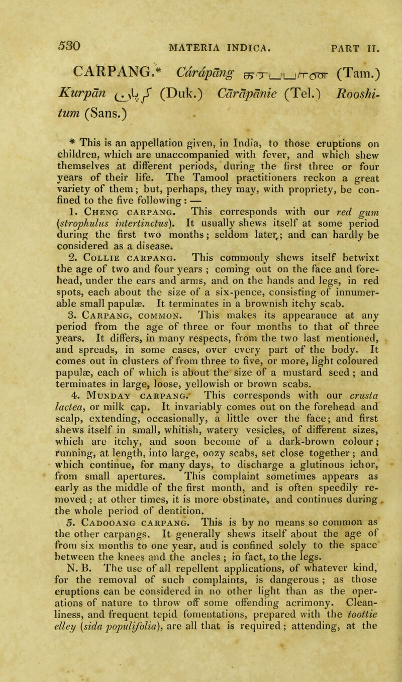 CARPANG.* Cdrdpang wxLJLjn-rjor (Tarn.) Kurpan i^./ (Duk.) Carapanie (Tel.) Rooshi- turn (Sans.) * This is an appellation given, in India, to those eruptions on children, which are unaccompanied with fever, and which shew themselves at different periods, during the first three or four years of their life. The Tamool practitioners reckon a great variety of them; but, perhaps, they may, with propriety, be con- fined to the five following : — 1. Cheng carpang. This corresponds with our red gum (strophulus intertinctus). It usually shews itself at some period during the first two months; seldom later,,; and can hardly be considered as a disease. 2. Collie carpang. This commonly shews itself betwixt the age of two and four years ; coming out on the face and fore- head, under the ears and arms, and on the hands and legs, in red spots, each about the size of a six-pence, consisting of innumer- able small papulae. It terminates in a brownish itchy scab. 3. Carpang, common. This makes its appearance at any period from the age of three or four months to that of three years. It differs, in many respects, from the two last mentioned, and spreads, in some cases, over every part of the body. It comes out in clusters of from three to five, or more, light coloured papulae, each of which is about the size of a mustard seed ; and terminates in large, loose, yellowish or brown scabs. 4. Munday carpang. This corresponds with our crusla lactea, or milk cap. It invariably comes out on the forehead and scalp, extending, occasionally, a little over the face; and first shews itself in small, whitish, watery vesicles, of different sizes, which are itchy, and soon become of a dark-brown colour; running, at length, into large, oozy scabs, set close together; and which continue, for many days, to discharge a glutinous ichor, from small apertures. This complaint sometimes appears as early as the middle of the first month, and is often speedily re- moved ; at other times, it is more obstinate, and continues during the whole period of dentition. 5. Cadooang carpang. This is by no means so common as the other carpangs. It generally shews itself about the age of from six months to one year, and is confined solely to the space between the knees and the ancles ; in fact, to the legs. N. B. The use of all repellent applications, of whatever kind, for the removal of such complaints, is dangerous; as those eruptions can be considered in no other light than as the oper- ations of nature to throw off some offending acrimony. Clean- liness, and frequent tepid fomentations, prepared with the toottie elley (sida populifolia), are all that is required; attending, at the