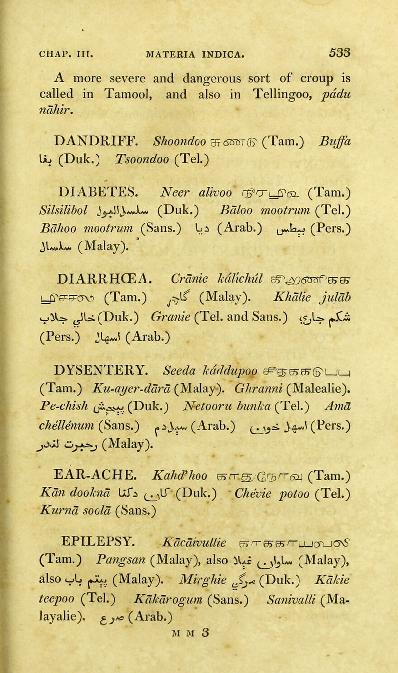 A more severe and dangerous sort of croup is called in Tamool, and also in Tellingoo, pddu nahir. DANDRIFF. Shoondoo 3? 6mv® (Tarn.) Buffa Lij (Duk.) Tsoondoo (Tel.) DIABETES. Neer alivoo rgvj-^Qj (Tam.) Silsilibol ^aJ^-wXw (Duk.) Baloo mootrum (Tel.) Bdhoo mootrum (Sans.) La (Arab.) (Pers.) ^UJu. (Malay). ' DIARRHCEA. Crcinie kdlkhul ^^oGmf^m yTsFEFov) (Tam.) (Malay). Khalie juldb v^=> ^JU.(Duk.) Grcmie (Tel. and Sans.) c^U. pjCi (Pers.) Jt^l (Arab.) DYSENTERY. Seeda kdddupoo &>®v>&®i_jla (Tam.) Ku-ayer-dara (Malay). Ghranni (Malealie). Pe-chish (Duk.) Netooru bunka (Tel.) Ama chelUnum (Sans.) (Arab.) (Pers.) ^jJJ Cjjj^-j (Malay). EAR-ACHE. Kahd'hoo mrr^Q^rrs^ (Tam.) Kan dookna Ufa ^LT (Duk.) - Chevie potoo (Tel.) Kurna soold (Sans.) EPILEPSY. Kcicaivullie e?j\rr & & rru_icr>-ja\S (Tam.) Pangsan (Malay), also 9L£ ^l?1^ (Malay), also <->l> (Malay). Mirghie Jj* (Duk.) if«/fo*<? ta?j900 (Tel.) Kakarogum (Sans.) Sanivalli (Ma- layalie). £^ (Arab.) m m 3