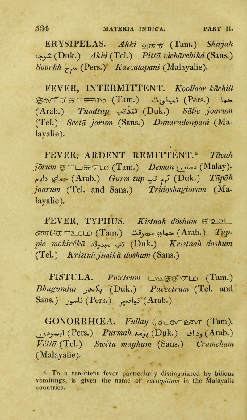 ERYSIPELAS. Akki (Tarn.) Shirjah Lsyjs (Duk.) Akki (Tel.) Pitta vicharchikd (Sans.) Soorkh gf*» (Pers.)' Kaszalapani (Malayalie). FEVER, INTERMITTENT. Koolloor kachill (^avTrT^rrg=^a^i (Tam.) CXty^'J (Pers.) Us. (Arab.) Tundtup. uJi)J? (Duk.) Salie joarum (Tel.) Seetd jorum (Sans.) Dnnaradenpani (Ma- layalie). » FEVER, ARDENT REMITTENT.* Tavah jorum ©TTL-'efTLD (Tam.) Deman-^J.^ (Malay). tfU> (Arab.) Gurm tup ^ ^ (Dak.) Tcipah joarum (Tel. and Sans.) Tridoshagioram (Ma- layalie). FEVER, TYPHUS. Kistnah doshum eSB2-m_ <53otG@> n2-Q\~D (Tam.) C3j^o tfUss* (Arab.) Tup- pie mohireka Sij^ wo (Duk.) Kristnah doshum (Tel.) Kristnajimika doshum (Sans.) FISTULA. Ponctrum i_^^e7T/xld (Tam.) Bhugundur j<x>£j (Duk.) Paveetrum (Tel. and Sans.) jyjj (Pers.) ^^'(Arab.) GONORRHCEA. Vidlatj Cov-Ov-a/ovr (Tam). ^ij-wol (Pers.) Purmah t^jj.(Duk.) ol^(Arab.) Vetta (Tel.) Sweta mayhum (Sans.) Crameham (Malayalie). * To a remittent fever particularly distinguished by bilious vomitings, is given the name of ractamltam in the Malayalie countries.