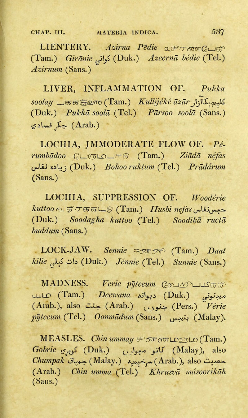 LIENTERY. Azirna Pedie a^^cnroTGuJBp (Tarn.) Girdnie J>\^ (Duk.) Azeernd bedie (Tel.) Azirnum (Sans.) LIVER, INFLAMMATION OF. Pukka soolay Lje7e>(@j>2/TO (Tarn.) Kullijeke azdr (Duk.) Pukka soold (Tel.) Pdrsoo soold (Sans.) is:>L*i fArab.) LOCHIA, IMMODERATE FLOW OF. Pe- rumbddoo G^—QH?LOi_jn-(jr (Tam.) Ziddd nefas (j^UU saIjj (Duk.) Bohooruktum (Tel.) Prdddrum (Sans.) LOCHIA, SUPPRESSION OF. Woodirie kuttoo 6i\ E?To~5507i_(P (Tam.) Husbi nefas (J*< txj y/* J>2» (Duk.) Soodagha kuttoo (Tel.) Soodikd ructd buddum (Sans.) LOCK-JAW. tome frjotstsP (Tam.) Daat kilie J^f (Duk.) Jennie (Tel.) Sunnie (Sans.) MADNESS. Verie pyteeum CcKj^Pi—iiiSs-fiP ojld (Tam.) Deewana *Ji^ji (Duk.) ^tV^ (Arab.), also (Arab.) (Pers.) Verie pyteeum (Tel.) Oonmddum (Sans.) u*^^ (Malay). MEASLES. Chinummay f?rc5^r(5tirLD32)LJD(Tam.) Gobrie «^ (Duk.) (j^*-* <$f (Malay), also Chumpak oL>^=» (Malay.) (Arab.), also (Arab.) Chin umma (Tel.) Khrusvd mdsoorikdh (Sans.)