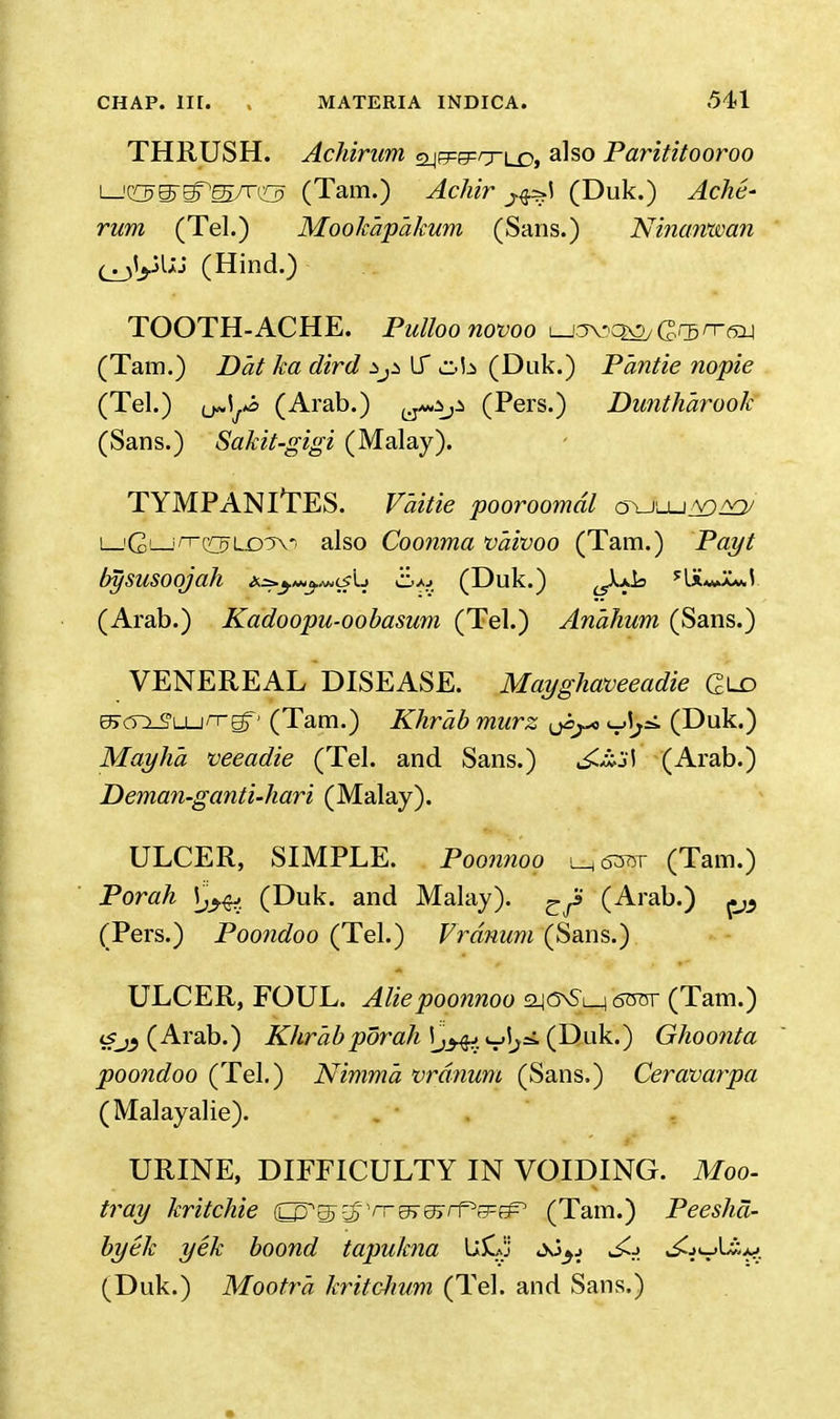 THRUSH. Achirum ajepe^rrLD, also Parititooroo i—'OS^s/r^ (Tarn.) Achir (Duk.) Ache- rum (Tel.) Mook'ap'akum (Sans.) Ninarvwan (^jlyUJ (Hind.) TOOTH-ACHE. Pulloonovoo l-jovqo/ GG5n-ay (Tam.) Dat ka dird *p LT ub (Duk.) Pantie nopie (Tel.) tMJ> (Arab.) (Pers.) Dimtharook (Sans.) Sakit-gigi (Malay). TYMPANITES. V'aitie pooroomdl i_'G'—ii^WLDix- also Coonma vaivoo (Tam.) P<2z// bysusoojah ^^-^crL (Duk.) ^.A^k (Arab.) Kadoopu-oobasum (Tel.) An'ahum (Sans.) VENEREAL DISEASE. Mayghaveeadie Qld eJcrxS'Lun-Eff' (Tam.) Khrab murz (Duk.) May ha veeadie (Tel. and Sans.) (Arab.) Deman-ganti-hari (Malay). ULCER, SIMPLE. Poonnoo ^63®r (Tam.) Porah (Duk. and Malay). (Arab.) (Pers.) Poondoo (Tel.) Vrdnum (Sans.) ULCER, FOUL. Aliepoonnoo 2-|G\Sl_i s<rar (Tam.) <sJ} (Arab.) Khrab porah ij^vj^ (Duk.) Ghoonta poondoo (Tel.) Nimma vranum (Sans.) Ceravarpa (Malayalie). URINE, DIFFICULTY IN VOIDING. Moo- tray kritchie Q^gj-iJ) ^^e^rPg^ (Tam.) Peesha- bytk yek boond tapukna fci&ij <Xj^j l£j ^jcjU^. (Duk.) Mootr'a kritchum (Tel. and Sans.)