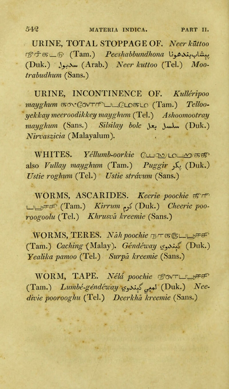 URINE, TOTAL STOPPAGE OF. NeerkUttoo rffrrefrt 0 (Tam.) Peeshabbundhona li^XJuwlik* (Duk.) ^yj^H (Arab.) Neer kuttoo (Tel.) Moo- trabudhum (Sans.) URINE, INCONTINENCE OF. Kulleripoo mayghum eBm-GovrrTLJi^GLDOS-Lo (Tam.) Telloo- yekkay meeroodikkey mayghum (Tel.) Ashoomootray mayghum (Sans.) Silsilay bole Jju \.*Ju (Duk.) Nirvaszicia (Malayalum). WHITES. Yellumb-oorkie Gl-ucm/LDl-i^^^ also Vullay mayghum (Tam.) Puggir JL> (Duk.) Us tie roghum (Tel.) Us tie strdvum (Sans.) WORMS, ASCARIDES. Keerie poochie e^rr* L-'L-trPE^ (Tam.) Kirrum ^ (Duk.) Cheerie poo- roogoolu (Tel.) Khrusva kreemie (Sans.) WORMS, TERES. N'ahpoochie rsrrm^i^^^^ (Tam.) Caching (Malay). Gendeway <s3*JJ* (Duk.) Yealika pamoo (Tel.) Surpa kreemie (Sans.) WORM, TAPE. Neld poochie r&osrr Lj-^tP (Tam.) Lumbe-ge'ndeway (s3<ylJ> iS*^\ (Duk.) Nee- divie poorooghu (Tel.) Deerkha kreemie (Sans.)