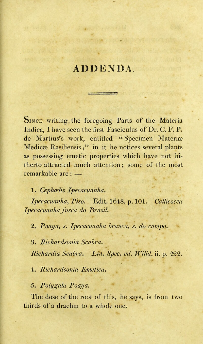 ADDENDA. Since writing, the foregoing Parts of the Materia Indica, I have seen the first Fasciculus of Dr. C. F. P. de Marti us's work, entitled  Specimen Materiae Medicae Rasiliensisin it he notices several plants as possessing emetic properties which have not hi- therto attracted much attention; some of the most remarkable are: — 1. Cephcelis Ipecacuanha. Ipecacuanha, Piso. Edit. 1648. p. 101. Callicocca Ipecacuanha fusca do Brasil. 2. Poaya, s. Ipecacuanha branca, s. do campo. 3. Richardsonia Scabra. Richardia Scabra. Lin. Spec. ed. Willd. ii. p. 222. 4. Richardsonia Emetica. 5. Poly gala Poaya. The dose of the root of this, he says, is from two thirds of a drachm to a whole one.