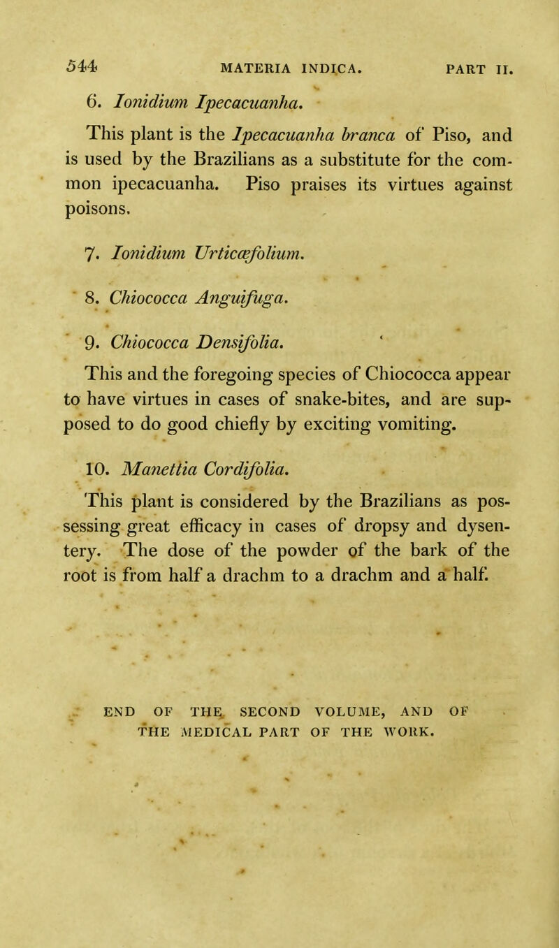 6. Ionidium Ipecacuanha. This plant is the Ipecacuanha branca of Piso, and is used by the Brazilians as a substitute for the com- mon ipecacuanha. Piso praises its virtues against poisons. 7. Ionidium Urticcefolium. 8. Chiococca Anguifuga. 9. Chiococca Densifolia. This and the foregoing species of Chiococca appear to have virtues in cases of snake-bites, and are sup- posed to do good chiefly by exciting vomiting. 10. Manettia Cordifolia. This plant is considered by the Brazilians as pos- sessing great efficacy in cases of dropsy and dysen- tery. The dose of the powder of the bark of the root is from half a drachm to a drachm and a half. END OF THE, SECOND VOLUME, AND OF THE MEDICAL PART OF THE WORK.