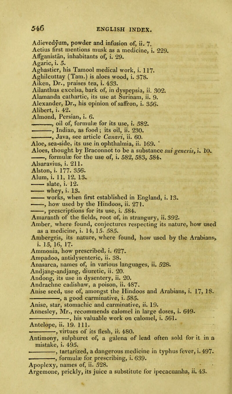 Adievedyum, powder and infusion of, ii. 7. Aetius first mentions musk as a medicine, i. 229. Affganistan, inhabitants of, i. 29. Agaric, i. 5. Aghastier, his Tamool medical work, i. 117. Aghilcuttay (Tarn.) is aloes wood, i. 378. Aiken, Dr., praises tea, i. 433. Ailanthus excelsa, bark of, in dyspepsia, ii. 302. Alamanda cathartic, its use at Surinam, ii. 9. Alexander, Dr., his opinion of saffron, i. 356. Alibert, i. 42. Almond, Persian, i. 6. ,—, oil of, formulae for its use, i. 582. , Indian, as food; its oil, ii. 230. , Java, see article Canari, ii. 60. Aloe, sea-side, its use in ophthalmia, ii. 169. ' Aloes, thought by Braconnot to be a substance sui generis, i. 10. , formulae for the use of, i. 582, 583, 584. Alsaravius, i. 211. Alston, i. 177. 356. Alum, i. 11, 12, 13. slate, i. 12. ■ whey, i. 13. — works, when first established in England, i. 13. < , how used by the Hindoos, ii. 271. , prescriptions for its use, i. 584. Amaranth of the fields, root of, in strangury, ii. 392. Amber, where found, conjectures respecting its nature, how used as a medicine, i. 14, 15. 585. Ambergris, its nature, where found, how used by the Arabians, i. 15, 16, 17- Ammonia, how prescribed, i. 627. Ampadoo, antidysenteric, ii. 38. Anasarca, names of, in various languages, ii. 528. Andjang-andjang, diuretic, ii. 20. Andong, its use in dysentery, ii. 20. Andrachne cadishaw, a poison, ii. 487. Anise seed, use of, amongst the Hindoos and Arabians, i. 17, 18. , a good carminative, i. 585. Anise, star, stomachic and carminative, ii. 19. Annesley, Mr., recommends calomel in large doses, i. 649. ■■ , his valuable work on calomel, i. 561. Antelope, ii. 19. 111. •, virtues of its flesh, ii. 480. Antimony, sulphuret of, a galena of lead often sold for it in a mistake, i. 495. . , tartarized, a dangerous medicine in typhus fever, i. 497. ■, formulae for prescribing, i. 639. Apoplexy, names of, ii. 528. Argemone, prickly, its juice a substitute for ipecacuanha, ii. 43.