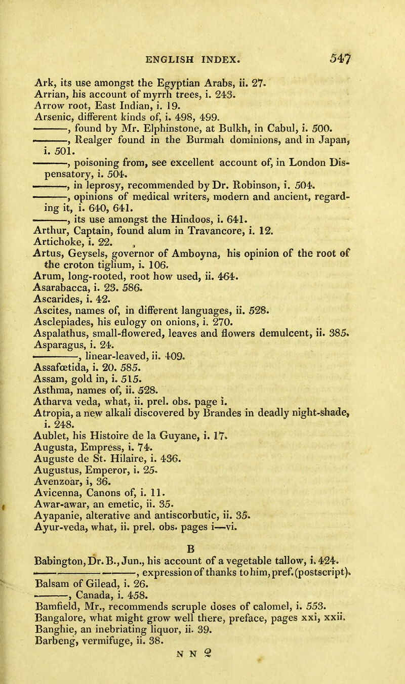 Ark, its use amongst the Egyptian Arabs, ii. 27- Arrian, his account of myrrh trees, i. 243. Arrow root, East Indian, i. 19. Arsenic, different kinds of, i. 498, 499. , found by Mr. Elphinstone, at Bulkh, in Cabul, i. 500. ———, Realger found in the Burmah dominions, and in Japan, i. 501. , poisoning from, see excellent account of, in London Dis- pensatory, i. 504. ——, in leprosy, recommended by Dr. Robinson, i. 504. ——, opinions of medical writers, modern and ancient, regard- ing it, i. 640, 641. ———, its use amongst the Hindoos, i. 641. Arthur, Captain, found alum in Travancore, i. 12. Artichoke, i. 22. , Artus, Geysels, governor of Amboyna, his opinion of the root of the croton tiglium, i. 106. Arum, long-rooted, root how used, ii. 464. Asarabacca, i. 23. 586. Ascarides, i. 42. Ascites, names of, in different languages, ii. 528. Asclepiades, his eulogy on onions, i. 270. Aspalathus, small-flowered, leaves and flowers demulcent, ii. 385. Asparagus, i. 24. ———, linear-leaved, ii. 409. Assafcetida, i. 20. 585. Assam, gold in, i. 515. Asthma, names of, ii. 528. Atharva veda, what, ii. prel. obs. page i. Atropia, a new alkali discovered by Brandes in deadly night-shade, i. 248. Aublet, his Histoire de la Guyane, i. 17. Augusta, Empress, i. 74. Auguste de St. Hilaire, i. 436. Augustus, Emperor, i. 25. Avenzoar, i, 36. Avicenna, Canons of, i. 11. Awar-awar, an emetic, ii. 35. Ayapanie, alterative and antiscorbutic, ii. 35. Ayur-veda, what, ii. prel. obs. pages i—vi. B Babington,Dr.B., Jun., his account of a vegetable tallow, i. 424. ■■ , expression of thanks to him, pref. (postscript). Balsam of Gilead, i. 26. . , Canada, i. 458. Bamfield, Mr., recommends scruple doses of calomel, i. 553. Bangalore, what might grow well there, preface, pages xxi, xxii. Banghie, an inebriating liquor, ii. 39. Barbeng, vermifuge, ii. 38.