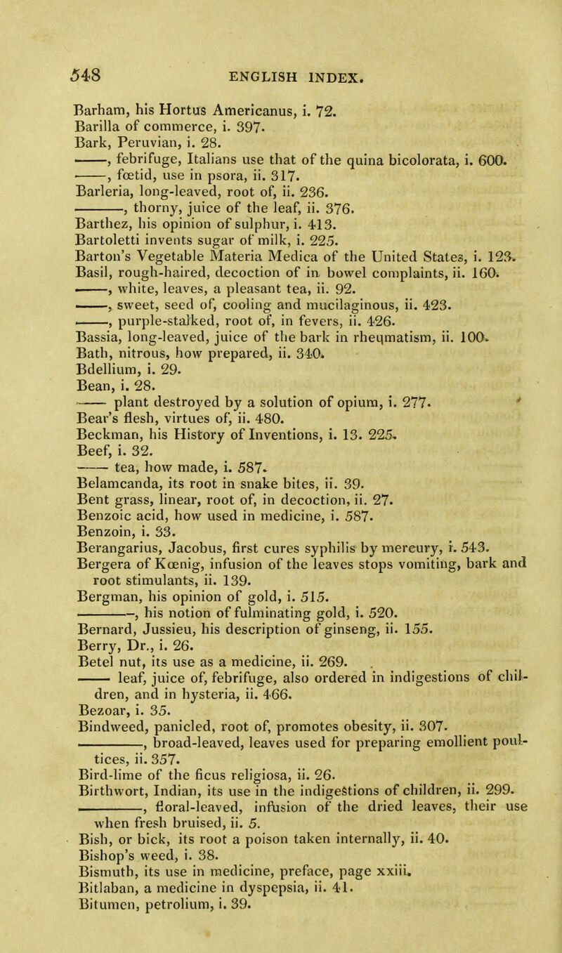 Barham, his Hortus Americanus, i. 72. Barilla of commerce, i. 397- Bark, Peruvian, i. 28. , febrifuge, Italians use that of the quina bicolorata, i. 600. . , foetid, use in psora, ii. 317. Barleria, long-leaved, root of, ii. 236. , thorny, juice of the leaf, ii. 376. Barthez, his opinion of sulphur, i. 413. Bartoletti invents sugar of milk, i. 225. Barton's Vegetable Materia Medica of the United States, i. 123. Basil, rough-haired, decoction of in bowel complaints, ii. 160. , white, leaves, a pleasant tea, ii. 92. , sweet, seed of, cooling and mucilaginous, ii. 423. , purple-stalked, root of, in fevers, ii. 426. Bassia, long-leaved, juice of the bark in rheumatism, ii. 100. Bath, nitrous, how prepared, ii. 340. Bdellium, i. 29. Bean, i. 28. plant destroyed by a solution of opium, i. 277- Bear's flesh, virtues of, ii. 480. Beckman, his History of Inventions, i. 13. 225* Beef, i. 32. tea, how made, i. 587- Belamcanda, its root in snake bites, ii. 39. Bent grass, linear, root of, in decoction, ii. 27. Benzoic acid, how used in medicine, i. 587. Benzoin, i. 33. Berangarius, Jacobus, first cures syphilis by mercury, r. 543. Bergera of Kcenig, infusion of the leaves stops vomiting, bark and root stimulants, ii. 139. Bergman, his opinion of gold, i. 515. , his notion of fulminating gold, i. 520. Bernard, Jussieu, his description of ginseng, ii. 155. Berry, Dr., i. 26. Betel nut, its use as a medicine, ii. 269. leaf, juice of, febrifuge, also ordered in indigestions of chil- dren, and in hysteria, ii. 466. Bezoar, i. 35. Bindweed, panicled, root of, promotes obesity, ii. 307. , broad-leaved, leaves used for preparing emollient poul- tices, ii. 357. Bird-lime of the ficus religiosa, ii. 26. Birthwort, Indian, its use in the indigestions of children, ii. 299. , floral-leaved, infusion of the dried leaves, their use when fresh bruised, ii. 5. Bish, or bick, its root a poison taken internally, ii. 40. Bishop's weed, i. 38. Bismuth, its use in medicine, preface, page xxiii. Bitlaban, a medicine in dyspepsia, ii. 41. Bitumen, petrohum, i. 39.