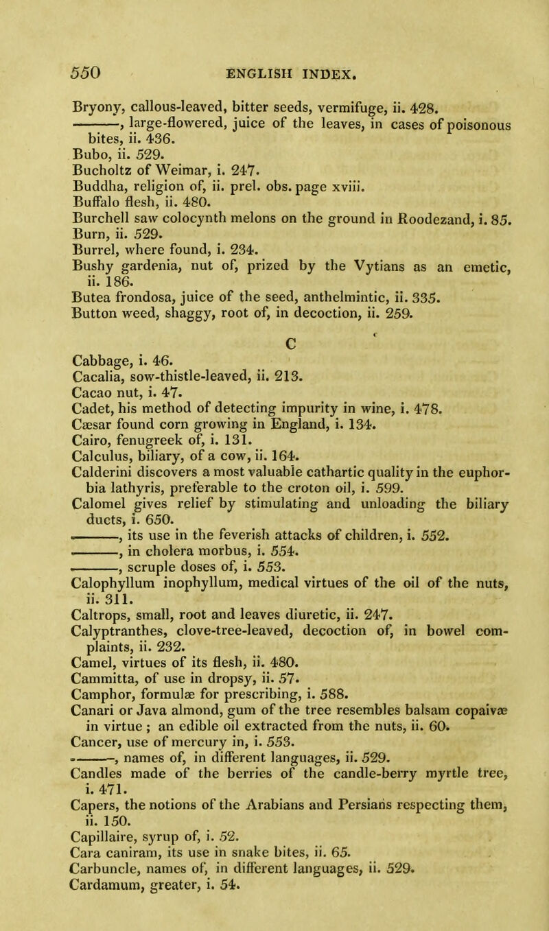 Bryony, callous-leaved, bitter seeds, vermifuge, ii. 428. , large-flowered, juice of the leaves, in cases of poisonous bites, ii. 436. Bubo, ii. 529. Bucholtz of Weimar, i. 247. Buddha, religion of, ii. prel. obs. page xviii. Buffalo flesh, ii. 480. Burchell saw colocynth melons on the ground in Roodezand, i. 85. Burn, ii. 529. Burrel, where found, i. 234. Bushy gardenia, nut of, prized by the Vytians as an emetic, ii. 186. Butea frondosa, juice of the seed, anthelmintic, ii. 335. Button weed, shaggy, root of, in decoction, ii. 259. r c Cabbage, i. 46. Cacalia, sow-thistle-leaved, ii. 213. Cacao nut, i. 47. Cadet, his method of detecting impurity in wine, i. 478. Caesar found corn growing in England, i. 134. Cairo, fenugreek of, i. 131. Calculus, biliary, of a cow, ii. 164. Calderini discovers a most valuable cathartic quality in the euphor- bia lathyris, preferable to the croton oil, i. 599. Calomel gives relief by stimulating and unloading the biliary ducts, i. 650. . , its use in the feverish attacks of children, i. 552. , in cholera morbus, i. 554. , scruple doses of, i. 553. Calophyllum inophyllum, medical virtues of the oil of the nuts, ii. 311. Caltrops, small, root and leaves diuretic, ii. 247. Calyptranthes, clove-tree-leaved, decoction of, in bowel com- plaints, ii. 232. Camel, virtues of its flesh, ii. 480. Cammitta, of use in dropsy, ii. 57. Camphor, formulas for prescribing, i. 588. Canari or Java almond, gum of the tree resembles balsam copaivae in virtue ; an edible oil extracted from the nuts, ii. 60. Cancer, use of mercury in, i. 553. -, names of, in different languages, ii. 529. Candles made of the berries of the candle-berry myrtle tree, i. 471. Capers, the notions of the Arabians and Persians respecting them, ii. 150. Capillaire, syrup of, i. 52. Cara caniram, its use in snake bites, ii. 65. Carbuncle, names of, in different languages, ii. 529. Cardamum, greater, i. 54.