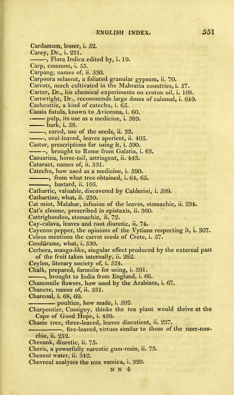 Cardamum, lesser, i. 52. Carey, Dr., i. 231. , Flora Indica edited by, i. 19. Carp, common, i. 55. Carpang, names of, ii. 530. Carpoora selassut, a foliated granular gypsum, ii. 70. Carrots, much cultivated in the Mahratta countries, i. 57. Carter, Dr., his chemical experiments on croton oil, i. 108. Cartwright, Dr., recommends large doses of calomel, i. 649. Cashcuttie, a kind of catechu, i. 65. Cassia fistula, known to Avicenna, i. 60. - pulp, its use as a medicine, i. 389. bark, i. 58. , eared, use of the seeds, ii. 32. , oval-leaved., leaves aperient, ii. 405. Castor, prescriptions for using it, i. 590. , brought to Rome from Galatia, i. 63. Casuarina, horse-tail, astringent, ii. 443. Cataract, names of, ii. 531. Catechu, how used as a medicine, i. 590. , from what tree obtained, i. 64, 65. ——, bastard, ii. 105. Cathartic, valuable, discovered by Calderini, i. 599. Cathartine, what, ii. 250. Cat mint, Malabar, infusion of the leaves, stomachic, ii. 294. Cat's cleome, prescribed in epistaxis, ii. 360. Cattrighondoo, stomachic, ii. 72. Cay-calava, leaves and root diuretic, ii. 74. Cayenne pepper, the opinions of the Vytians respecting it, i. 307. Celsus mentions the carrot seeds of Crete, i. 57. Cendiirams, what, i. 530. Cerbera, mango-like, singular effect produced by the external part of the fruit taken internally, ii. 262. Ceylon, literary society of, i. 524. Chalk, prepared, formulae for using, i. 591. , brought to India from England, i. 66. Chamomile flowers, how used by the Arabians, i. 67. Chancre, names of, ii. 531. Charcoal, i. 68, 69. poultice, how made, i. 592. Charpentier, Cossigny, thinks the tea plant would thrive at the Cape of Good Hope, i. 439. Chaste tree, three-leaved, leaves discutient, ii. 237. . , five-leaved, virtues similar to those of the neer-noo- chie, ii. 252. Cheeank, diuretic, ii. 75. Cheris, a powerfully narcotic gum-resin, ii. 73. Chesnut water, ii. 342. Chevreul analyses the nux vomica, i. 320.