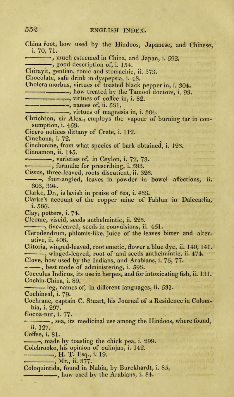 China foot, how used by the Hindoos, Japanese, and Chinese, i. 70, 71. , much esteemed in China, and Japan, i. 592. > , good description of, i. 154. Chirayit, gentian, tonic and stomachic, ii. 373. Chocolate, safe drink in dyspepsia, i. 48. Cholera morbus, virtues of toasted black pepper in, i. 304. , how treated by the Tamool doctors, i. 93. —, virtues of coffee in, i. 82. —— , names of, ii. 531. ■ , virtues of magnesia in, i. 304. Chrichton, sir Alex., employs the vapour of burning tar in con- sumption, i. 459. Cicero notices dittany of Crete, i. 112. Cinchona, i. 72. Cinchonine, from what species of bark obtained, i. 126. Cinnamon, ii. 145. -, varieties of, in Ceylon, i. 72, 73. , formulas for prescribing, i. 593. Cissus, three-leaved, roots discutient, ii. 326. -, four-angled, leaves in powder in bowel affections, ii. 303, 304. Clarke, Dr., is lavish in praise of tea, i. 433. Clarke's account of the copper mine of Fahlun in Dalecarlia, i. 506. Clay, potters, i. 74. Cleome, viscid, seeds anthelmintic, ii. 223. ———, five-leaved, seeds in convulsions, ii. 451. Clerodendrum, phlomis-like, juice of the leaves bitter and alter- ative, ii. 408. Clitoria, winged-leaved, root emetic, flower a blue dye, ii. 140, 141. • , winged-leaved, root of and seeds anthelmintic, ii. 474. Clove, how used by the Indians, and Arabians, i. 76, 77. , best mode of administering, i. 593. Cocculus Indicus, its use in herpes, and for intoxicating fish, ii. 131. Cochin-China, i. 89. leg, names of, in different languages, ii. 531. Cochineal, i. 79. Cochrane, captain C. Stuart, his Journal of a Residence in Colom- bia, i. 297. Cocoa-nut, i. 77. • , sea, its medicinal use among the Hindoos, where found, ii. 127. Coffee, i. 81. , made by toasting the chick pea, i. 299. Colebrooke, his opinion of culinjan, i. 142. , H. T. Esq., i. 19. ■ , Mr., ii. 377. Coloquintida, found in Nubia, by Burckhardt, i. 85, , how used by the Arabians, i. 84.