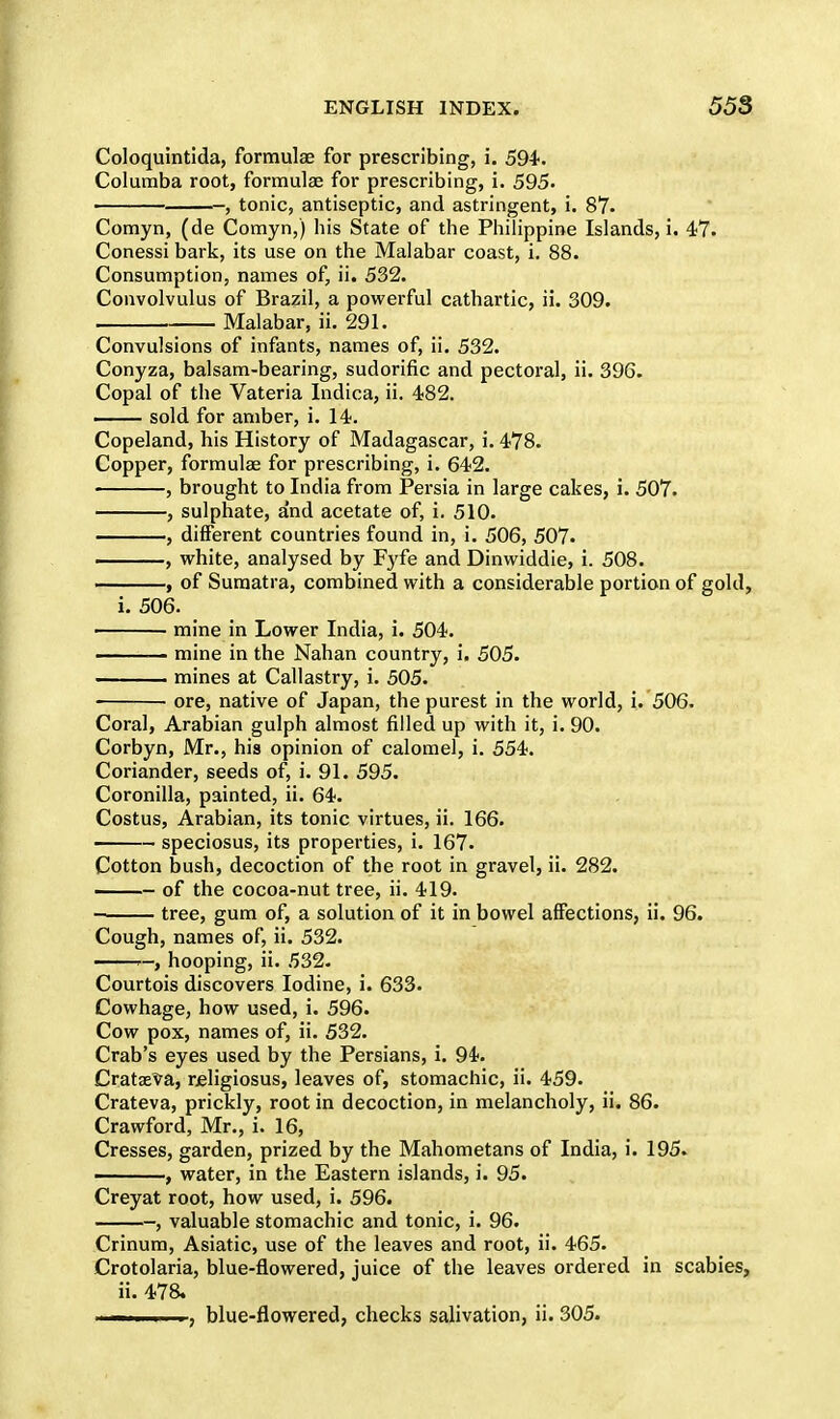 Coloquintida, formulae for prescribing, i. 594-. Columba root, formulae for prescribing, i. 595. —, tonic, antiseptic, and astringent, i. 87. Comyn, (de Comyn,) his State of the Philippine Islands, i. 47. Conessi bark, its use on the Malabar coast, i. 88. Consumption, names of, ii. 532. Convolvulus of Brazil, a powerful cathartic, ii. 309. Malabar, ii. 291. Convulsions of infants, names of, ii. 532. Conyza, balsam-bearing, sudorific and pectoral, ii. 396. Copal of the Vateria Indica, ii. 482. sold for amber, i. 14. Copeland, his History of Madagascar, i. 478. Copper, formulae for prescribing, i. 642. , brought to India from Persia in large cakes, i. 507. , sulphate, and acetate of, i. 510. , different countries found in, i. 506, 507. , white, analysed by Fyfe and Dinwiddie, i. 508. , of Sumatra, combined with a considerable portion of gold, i. 506. mine in Lower India, i. 504. ■ mine in the Nahan country, i. 505. . mines at Callastry, i. 505. ore, native of Japan, the purest in the world, i. 506. Coral, Arabian gulph almost filled up with it, i. 90. Corbyn, Mr., his opinion of calomel, i. 554. Coriander, seeds of, i. 91. 595. Coronilla, painted, ii. 64. Costus, Arabian, its tonic virtues, ii. 166. ——- speciosus, its properties, i. 167. Cotton bush, decoction of the root in gravel, ii. 282. of the cocoa-nut tree, ii. 419. tree, gum of, a solution of it in bowel affections, ii. 96. Cough, names of, ii. 532. hooping, ii. 532. Courtois discovers Iodine, i. 633. Cowhage, how used, i. 596. Cow pox, names of, ii. 532. Crab's eyes used by the Persians, i. 94*. Crataeva, neligiosus, leaves of, stomachic, ii. 459. Crateva, prickly, root in decoction, in melancholy, ii. 86. Crawford, Mr., i. 16, Cresses, garden, prized by the Mahometans of India, i. 195. ——, water, in the Eastern islands, i. 95. Creyat root, how used, i. 596. ■, valuable stomachic and tonic, i. 96. Crinum, Asiatic, use of the leaves and root, ii. 465. Crotolaria, blue-flowered, juice of the leaves ordered in scabies, ii. 478. ...... i ■, blue-flowered, checks salivation, ii. 305.