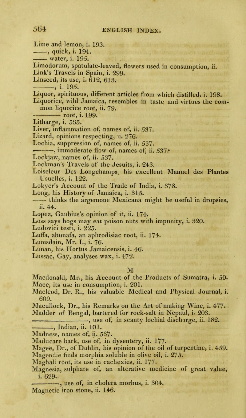 Lime and lemon, i. 193. , quick, i. 194. water, i. 195. Limodorum, spatulate-leaved, flowers used in consumption, ii. Link's Travels in Spain, i. 299. Linseed, its use, i. 612, 613. ■ , i. 195. Liquor, spirituous, different articles from which distilled, i. 198. Liquorice, wild Jamaica, resembles in taste and virtues the com- mon liquorice root, ii. 79. root, i. 199. Litharge, i. 535. Liver, inflammation of, names of, ii. 537. Lizard, opinions respecting, ii. 276. Lochia, suppression of, names of, ii. 537. ■ , immoderate flow of, names of, ii. 537'- Lockjaw, names of, ii. 537. Lockman's Travels of the Jesuits, i. 24-3. Loiseleur Des Longchamps, his excellent Manuel des Plantes Usuelles, i. 122. Lokyer's Account of the Trade of India, i. 378. Long, his History of Jamaica, i. 315. thinks the argemone Mexicana might be useful in dropsies, ii. 44. Lopez, Gaubius's opinion of it, ii. 174. Loss says hogs may eat poison nuts with impunity, i. 320. Ludovici testi, i. 225. Luffa, abunafa, an aphrodisiac root, ii. 174. Lumsdain, Mr. I., i. 76. Lunan, his Hortus Jamaicensis, i. 46. Lussac, Gay, analyses wax, i. 472. M Macdonald, Mr., his Account of the Products of Sumatra, i. 50. Mace, its use in consumption, i. 201. Macleod, Dr. It., his valuable Medical and Physical Journal, i. 609. Macullock, Dr., his Remarks on the Art of making Wine, i. 477- Madder of Bengal, bartered for rock-salt in Nepaul, i. 203. ——— , use of, in scanty lochial discharge, ii. 182. , Indian, ii. 101. Madness, names of, ii. 537. Maducare bark, use of, in dysentery, ii. 177. Magee, Dr., of Dublin, his opinion of the oil of turpentine, i. 459. Magenciie finds morphia soluble in olive oil, i. 275. Maghali root, its use in cachexies, ii. 177. Magnesia, sulphate of, an alterative medicine of great value, i. 629. . , use of, in cholera morbus, i. 304. Magnetic iron stone, ii. 146.