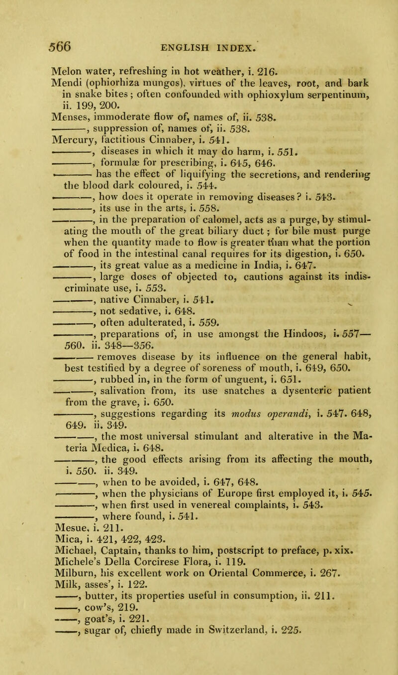 Melon water, refreshing in hot weather, i. 216. Mendi (ophiorhiza mungos), virtues of the leaves, root, and bark in snake bites; often confounded with ophioxylum serpentinum, ii. 199, 200. Menses, immoderate flow of, names of, ii. 538. . , suppression of, names of, ii. 538. Mercury, factitious Cinnaber, i. 541. • , diseases in which it may do harm, i. 551. . , formulae for prescribing, i. 645, 646. • has the effect of liquifying the secretions, and rendering the blood dark coloured, i. 544. • , how does it operate in removing diseases? i. 543. . , its use in the arts, i. 558. , in the preparation of calomel, acts as a purge, by stimul- ating the mouth of the great biliary duct; for bile must purge when the quantity made to flow is greater than what the portion of food in the intestinal canal requires for its digestion, i. 650. , its great value as a medicine in India, i. 647. , large doses of objected to, cautions against its indis- criminate use, i. 553. , native Cinnaber, i. 541. , not sedative, i. 648. , often adulterated, i. 559. . , preparations of, in use amongst the Hindoos, i. 557— 560. ii. 348—356. . removes disease by its influence on the general habit, best testified by a degree of soreness of mouth, i. 6i9, 650. , rubbed in, in the form of unguent, i. 651. , salivation from, its use snatches a dysenteric patient from the grave, i. 650. , suggestions regarding its modus operandi, i. 547. 648, 649. ii. 349. , the most universal stimulant and alterative in the Ma- teria Medica, i. 648. , the good effects arising from its affecting the mouth, i. 550. ii. 349. , when to be avoided, i. 647, 648. < , when the physicians of Europe first employed it, i. 545. , when first used in venereal complaints, i. 543. ——, where found, i. 541. Mesue, i. 211. Mica, i. 421, 422, 423. Michael, Captain, thanks to him, postscript to preface, p. xix. Michele's Delia Corcirese Flora, i. 119. Milburn, his excellent work on Oriental Commerce, i. 267. Milk, asses', i. 122. butter, its properties useful in consumption, ii. 211. , cow's, 219. , goat's, i. 221. , sugar of, chiefly made in Switzerland, i. 225.