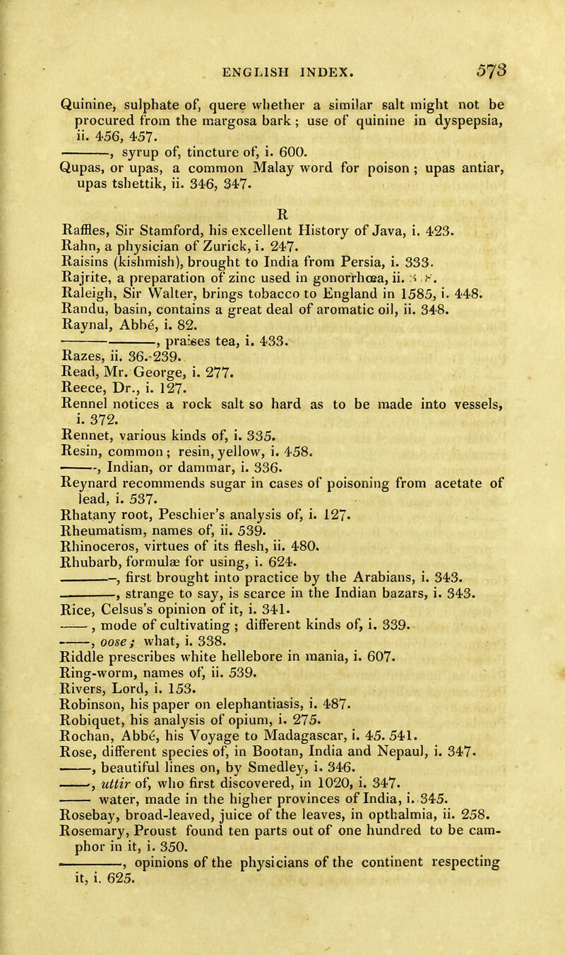 Quinine, sulphate of, quere whether a similar salt might not be procured from the margosa bark; use of quinine in dyspepsia, ii. 456, 457. , syrup of, tincture of, i. 600. Qupas, or upas, a common Malay word for poison ; upas antiar, upas tshettik, ii. 346, 347. R Raffles, Sir Stamford, his excellent History of Java, i. 423. Rahn, a physician of Zurick, i. 247. Raisins (kishmish), brought to India from Persia, i. 333. Rajrite, a preparation of zinc used in gonorrhoea, ii. 'A f. Raleigh, Sir Walter, brings tobacco to England in 1585, i. 448. Randu, basin, contains a great deal of aromatic oil, ii. 348. Raynal, Abbe, i. 82. , praises tea, i. 433. Razes, ii. 36.-239. Read, Mr. George, i. 277. Reece, Dr., i. 127. Rennel notices a rock salt so hard as to be made into vessels, i. 372. Rennet, various kinds of, i. 335. Resin, common; resin,yellow, i. 458. -, Indian, or dammar, i. 336. Reynard recommends sugar in cases of poisoning from acetate of lead, i. 537. Rhatany root, Peschier's analysis of, i. 127. Rheumatism, names of, ii. 539. Rhinoceros, virtues of its flesh, ii. 480. Rhubarb, formulae for using, i. 624. -, first brought into practice by the Arabians, i. 343. , strange to say, is scarce in the Indian bazars, i. 343. Rice, Celsus's opinion of it, i. 341- , mode of cultivating ; different kinds of, i. 339. , oose ; what, i. 338. Riddle prescribes white hellebore in mania, i. 607. Ring-worm, names of, ii. 539. Rivers, Lord, i. 153. Robinson, his paper on elephantiasis, i. 487. Robiquet, his analysis of opium, i. 275. Rochan, Abb6, his Voyage to Madagascar, i. 45. 541. Rose, different species of, in Bootan, India and Nepaul, i. 347. , beautiful lines on, by Smedley, i. 346. uttir of, who first discovered, in 1020, i. 347. water, made in the higher provinces of India, i. 345. Rosebay, broad-leaved, juice of the leaves, in opthalmia, ii. 258. Rosemary, Proust found ten parts out of one hundred to be cam- phor in it, i. 350. . , opinions of the physicians of the continent respecting it, i. 625.