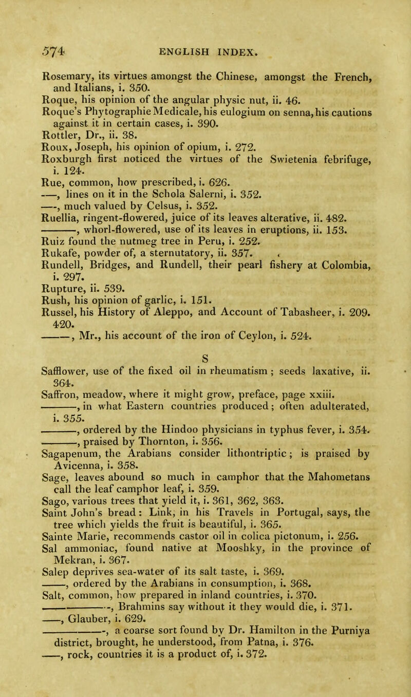 Rosemary, its virtues amongst the Chinese, amongst the French, and Italians, i. 350. Roque, his opinion of the angular physic nut, ii. 46. Roque's PhytographieMedicale,his eulogium on senna,his cautions against it in certain cases, i. 390. Rottler, Dr., ii. 38. Roux, Joseph, his opinion of opium, i. 272. Roxburgh first noticed the virtues of the Swietenia febrifuge, i. 124. Rue, common, how prescribed, i. 626. , lines on it in the Schola Salerni, i. 352. —, much valued by Celsus, i. 352. Ruellia, ringent-flowered, juice of its leaves alterative, ii. 482. , whorl-flowered, use of its leaves in eruptions, ii. 153. Ruiz found the nutmeg tree in Peru, i. 252. Rukafe, powder of, a sternutatory, ii. 357. . Rundell, Bridges, and Rundell, their pearl fishery at Colombia, i. 297. Rupture, ii. 539. Rush, his opinion of garlic, i. 151. Russel, his History of Aleppo, and Account of Tabasheer, i. 209. 420. , Mr., his account of the iron of Ceylon, i. 524. S Safflower, use of the fixed oil in rheumatism ; seeds laxative, ii. 364. Saffron, meadow, where it might grow, preface, page xxiii. , in what Eastern countries produced; often adulterated, i. 355. , ordered by tbe Hindoo physicians in typhus fever, i. 354. , praised by Thornton, i. 356. Sagapenum, the Arabians consider lithontriptic; is praised by Avicenna, i. 358. Sage, leaves abound so much in camphor that the Mahometans call the leaf camphor leaf, i. 359. Sago, various trees that yield it, i. 361, 362, 363. Saint John's bread: Link, in his Travels in Portugal, says, the tree which yields the fruit is beautiful, i. 365. Sainte Marie, recommends castor oil in colica pictonum, i. 256. Sal ammoniac, found native at Mooshky, in the province of Mekran, i. 367. Salep deprives sea-water of its salt taste, i. 369. , ordered by the Arabians in consumption, i. 368. Salt, common, how prepared in inland countries, i. 370. , Brahmins say without it thev would die, i. 371. , Glauber, i. 629. , a coarse sort found by Dr. Hamilton in the Purniya district, brought, he understood, from Patna, i. 376. , rock, countries it is a product of, i. 372.
