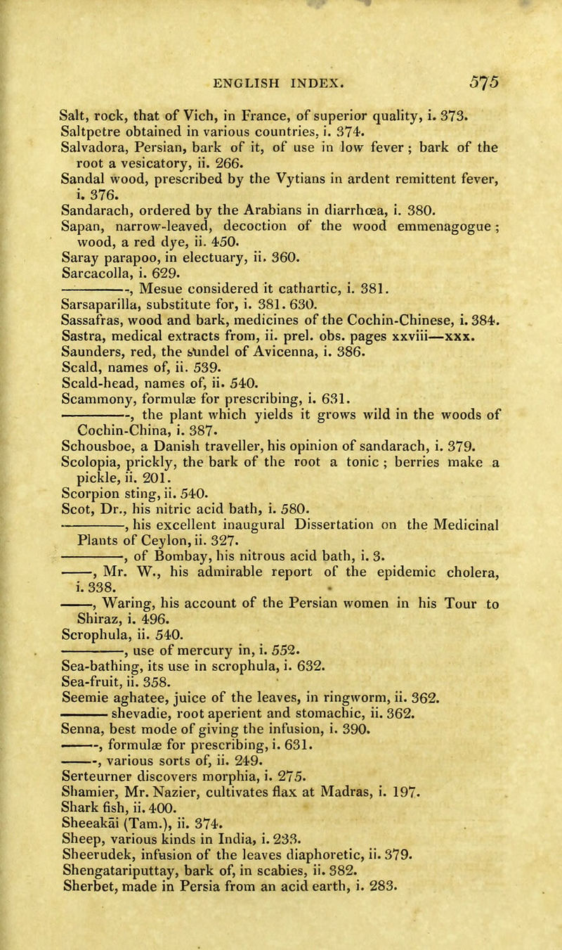 Salt, rock, that of Vich, in France, of superior quality, i. 373. Saltpetre obtained in various countries, i. 374. Salvadora, Persian, bark of it, of use in low fever ; bark of the root a vesicatory, ii. 266. Sandal wood, prescribed by the Vytians in ardent remittent fever, i. 376. Sandarach, ordered by the Arabians in diarrhoea, i. 380. Sapan, narrow-leaved, decoction of the wood emmenagogue; wood, a red dye, ii. 450. Saray parapoo, in electuary, ii. 360. Sarcacolla, i. 629. — , Mesue considered it cathartic, i. 381. Sarsaparilla, substitute for, i. 381.630. Sassafras, wood and bark, medicines of the Cochin-Chinese, i. 384. Sastra, medical extracts from, ii. prel. obs. pages xxviii—xxx. Saunders, red, the sAindel of Avicenna, i. 386. Scald, names of, ii. 539. Scald-head, names of, ii. 540. Scammony, formulae for prescribing, i. 631. ————, the plant which yields it grows wild in the woods of Cochin-China, i. 387. Schousboe, a Danish traveller, his opinion of sandarach, i. 379. Scolopia, prickly, the bark of the root a tonic ; berries make a pickle, ii. 201. Scorpion sting, ii. 540. Scot, Dr., his nitric acid bath, i. 580. , his excellent inaugural Dissertation on the Medicinal Plants of Ceylon, ii. 327. , of Bombay, his nitrous acid bath, i. 3. , Mr. W., his admirable report of the epidemic cholera, i. 338. , Waring, his account of the Persian women in his Tour to Shiraz, i. 496. Scrophula, ii. 540. , use of mercury in, i. 552. Sea-bathing, its use in scrophula, i. 632. Sea-fruit, ii. 358. Seemie aghatee, juice of the leaves, in ringworm, ii. 362. ——— shevadie, root aperient and stomachic, ii. 362. Senna, best mode of giving the infusion, i. 390. ■ , formulae for prescribing, i. 631. , various sorts of, ii. 249. Serteurner discovers morphia, i. 275. Sliamier, Mr. Nazier, cultivates flax at Madras, i. 197. Shark fish, ii. 400. Sheeakai (Tam.), ii. 374. Sheep, various kinds in India, i. 233. Sheerudek, infusion of the leaves diaphoretic, ii. 379. Shengatariputtay, bark of, in scabies, ii. 382. Sherbet, made in Persia from an acid earth, i. 283.