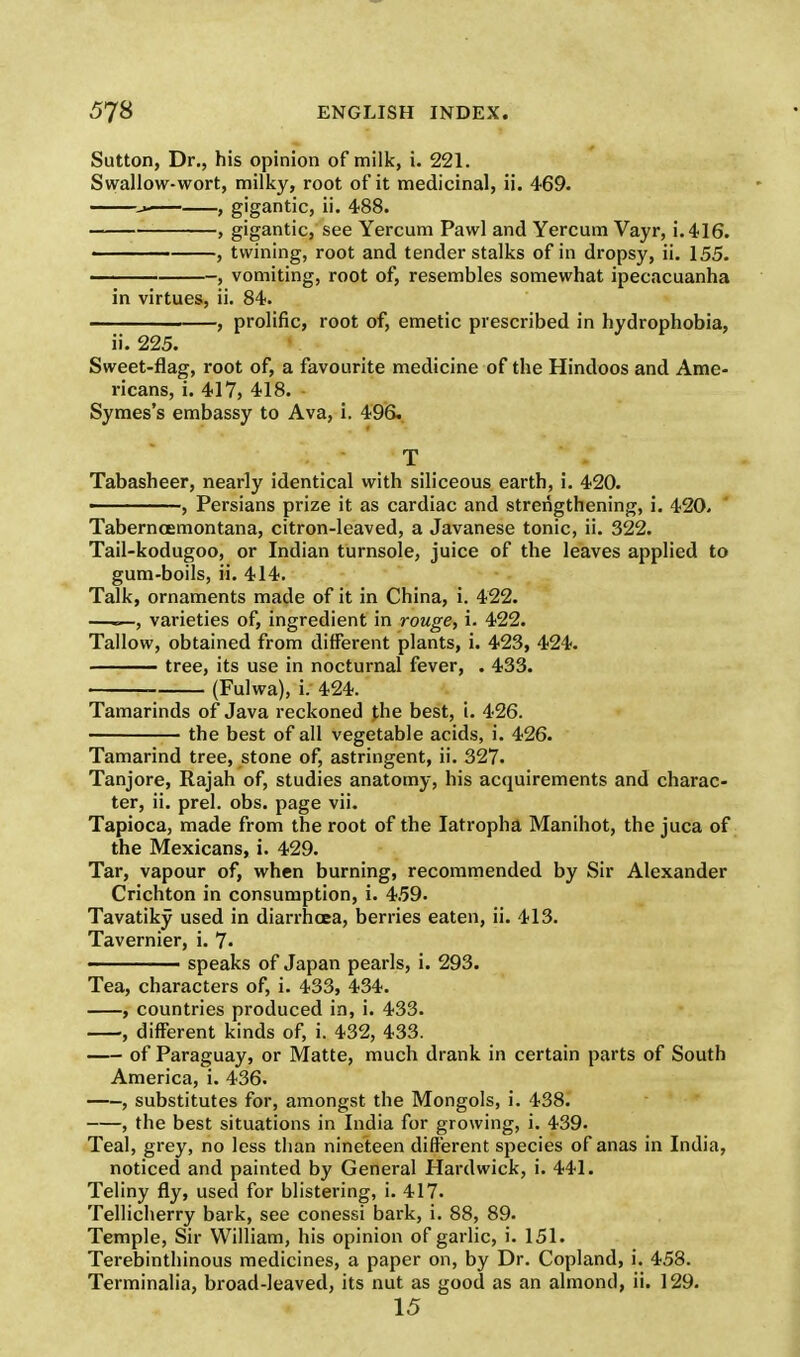 Sutton, Dr., his opinion of milk, i. 221. Swallow-wort, milky, root of it medicinal, ii. 469. , gigantic, ii. 488. , gigantic, see Yercum Pawl and Yercum Vayr, i. 416. —— , twining, root and tender stalks of in dropsy, ii. 155. , vomiting, root of, resembles somewhat ipecacuanha in virtues, ii. 84. , prolific, root of, emetic prescribed in hydrophobia, ii. 225. Sweet-flag, root of, a favourite medicine of the Hindoos and Ame- ricans, i. 417, 418. Symes's embassy to Ava, i. 496. T Tabasheer, nearly identical with siliceous earth, i. 420. ———, Persians prize it as cardiac and strengthening, i. 420, Taberncemontana, citron-leaved, a Javanese tonic, ii. 322. Tail-kodugoo, or Indian turnsole, juice of the leaves applied to gum-boils, ii. 414. Talk, ornaments made of it in China, i. 422. —=—, varieties of, ingredient in rouge, i. 422. Tallow, obtained from different plants, i. 423, 424. tree, its use in nocturnal fever, . 433. (Fulwa), i. 424. Tamarinds of Java reckoned the best, i. 426. the best of all vegetable acids, i. 426. Tamarind tree, stone of, astringent, ii. 327. Tanjore, Rajah of, studies anatomy, his acquirements and charac- ter, ii. prel. obs. page vii. Tapioca, made from the root of the Iatropha Manihot, the juca of the Mexicans, i. 429. Tar, vapour of, when burning, recommended by Sir Alexander Crichton in consumption, i. 459. Tavatiky used in diarrhoea, berries eaten, ii. 413. Tavernier, i. 7- speaks of Japan pearls, i. 293. Tea, characters of, i. 433, 434. , countries produced in, i. 433. , different kinds of, i. 432, 433. of Paraguay, or Matte, much drank in certain parts of South America, i. 436. —substitutes for, amongst the Mongols, i. 438. , the best situations in India for growing, i. 439. Teal, grey, no less than nineteen different species of anas in India, noticed and painted by General Hard wick, i. 441. Teliny fly, used for blistering, i. 417. Tellicherry bark, see conessi bark, i. 88, 89. Temple, Sir William, his opinion of garlic, i. 151. Terebinthinous medicines, a paper on, by Dr. Copland, i. 458. Terminalia, broad-leaved, its nut as good as an almond, ii. 129. 15