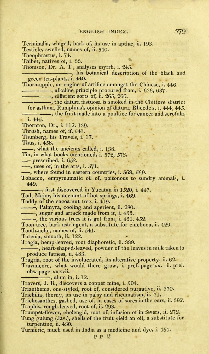 Terminalia, winged, bark of, its use in apthac, ii. 193. Testicle, swelled, names of, ii. 540. Theophrastus, i. 74. Thibet, natives of, i. 33. Thomson, Dr. A. T., analyses myrrh, i. 245. , his botanical description of the black and green tea-plants, i. 440. Thorn-apple, an engine of artifice amongst the Chinese, i. 446. . , alkaline principle procured from, i. 636, 637. , different sorts of, ii. 265, 266. —' , the datura fastuosa is smoked in the Chittore district for asthma, Rumphius's opinion of datura, Rheede's, i. 444, 445. , the fruit made into a poultice for cancer and scrofula, i. 445. Thornton, Dr., i. 112. 139. Thrush, names of, if. 541. Thunberg, his Travels, i. 17. Thus, i. 458. , what the ancients called, i. 138. Tin, in what books mentioned, i. 572, 573. —- prescribed, i. 652. , uses of, in the arts, i. 571. , where found in eastern countries, i. 568, 569. Tobacco, empyreumatic oil of, poisonous to sundry animals, i. 449. . , first discovered in Yucatan in 1520, i. 447. Tod, Major, his account of hot springs, i. 469. Toddy of the cocoa-nut tree, i. 419. , Palmyra, cooling and aperient, ii. 280. -, sugar and arrack made from it, i. 453. , the various trees it is got from, i. 451, 452. Toon tree, bark astringent, a substitute for cinchona, ii. 429. Tooth-ache, names of, ii. 541. Torenia, smooth, ii. 122. Tragia, hemp-leaved, root diaphoretic, ii. 389. -, heart-shaped-leaved, powder of the leaves in milk taken to produce fatness, ii. 483. Tragria, root of the involucrated, its alterative property, ii. 62. Travancore, what would there grow, i. pref. page xx. ii. prel. obs. page xxxvii. , alum in, i. 12. Travers, J. B., discovers a copper mine, i. 504. Trianthema, one-styled, root of, considered purgative, ii. 370. Trichilia, thorny, its use in palsy and rheumatism, ii. 71. Trichosanthes, gashed, use of, in cases of sores in the ears, ii. 392. Trophis, rough-leaved, root of, ii. 293. Trumpet-flower, chelengid, root of, infusion of in fevers, ii. 272. Tung gulung (Jav.), shells of the fruit yield an oil, a substitute for turpentine, ii. 430. Turmeric, much used in India as a medicine and dye, i. 454.