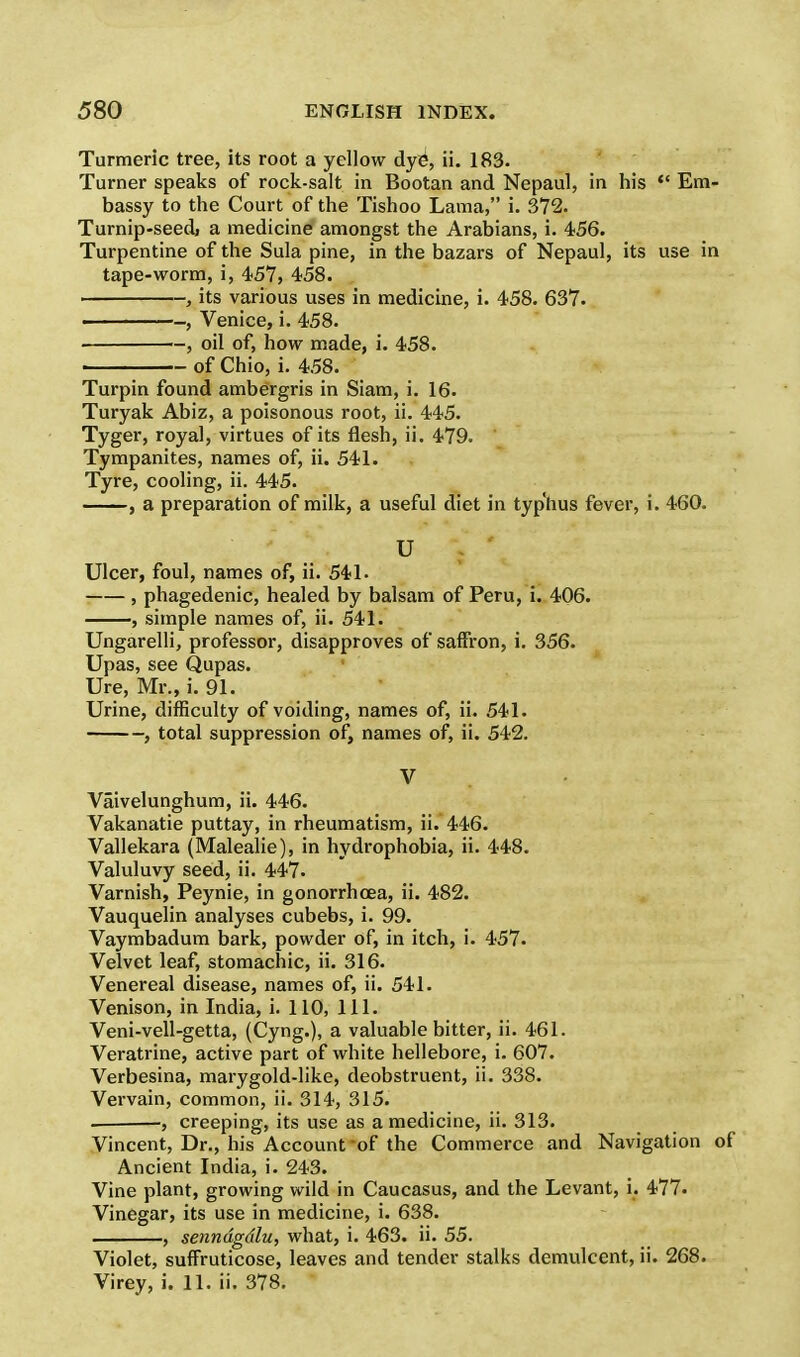 Turmeric tree, its root a yellow dye1, ii. 183. Turner speaks of rock-salt in Bootan and Nepaul, in his  Em- bassy to the Court of the Tishoo Lama, i. 372. Turnip-seedj a medicine amongst the Arabians, i. 456. Turpentine of the Sula pine, in the bazars of Nepaul, its use in tape-worm, i, 457, 458. , its various uses in medicine, i. 458. 637. , Venice, i. 458. , oil of, how made, i. 458. of Chio, i. 458. Turpin found ambergris in Siam, i. 16. Turyak Abiz, a poisonous root, ii. 445. Tyger, royal, virtues of its flesh, ii. 479. Tympanites, names of, ii. 541. Tyre, cooling, ii. 445. , a preparation of milk, a useful diet in typhus fever, i. 460. U j ' Ulcer, foul, names of, ii. 541. , phagedenic, healed by balsam of Peru, i. 406. , simple names of, ii. 541. Ungarelli, professor, disapproves of saffron, i. 356. Upas, see Qupas. Ure, Mr., i. 91. Urine, difficulty of voiding, names of, ii. 541. , total suppression of, names of, ii. 542. V Vaivelunghum, ii. 446. Vakanatie puttay, in rheumatism, ii. 446. Vallekara (Malealie), in hydrophobia, ii. 448. Valuluvy seed, ii. 447. Varnish, Peynie, in gonorrhoea, ii. 482. Vauquelin analyses cubebs, i. 99. Vaymbadum bark, powder of, in itch, i. 457. Velvet leaf, stomachic, ii. 316. Venereal disease, names of, ii. 541. Venison, in India, i. 110, 111. Veni-vell-getta, (Cyng.), a valuable bitter, ii. 461. Veratrine, active part of white hellebore, i. 607. Verbesina, marygold-like, deobstruent, ii. 338. Vervain, common, ii. 314, 315. ■, creeping, its use as a medicine, ii. 313. Vincent, Dr., his Account -of the Commerce and Navigation of Ancient India, i. 243. Vine plant, growing wild in Caucasus, and the Levant, i. 477. Vinegar, its use in medicine, i. 638. , senndgdlu, what, i. 463. ii. 55. Violet, suffruticose, leaves and tender stalks demulcent, ii. 268. Virey, i. 11. ii. 378.