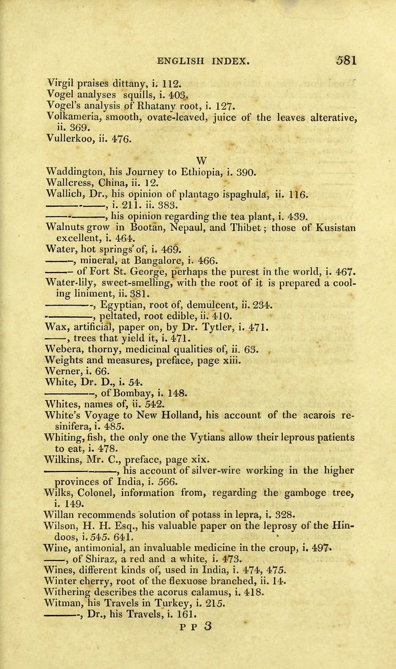 Virgil praises dittany, i. 112. Vogel analyses squills, i. 403. Vogel's analysis of'Rhatany root, i. 127. Volkameria, smooth, ovate-leaved, juice of the leaves alterative, ii. 369. Vullerkoo, ii. 476. W Waddington, his Journey to Ethiopia, i. 390. Wallcress, China, ii. ] 2. Wallich, Dr., his opinion of plantago ispaghula, ii. 116. , i. 211. ii. 383. , his opinion regarding the tea plant, i. 439. Walnuts grow in Bootan, Nepaul, and Thibet; those of Kusistan excellent, i. 464. Water, hot springs' of, i. 469. , mineral, at Bangalore, i. 466. of Fort St. George, perhaps the purest in the world, i. 467. Water-lily, sweet-smelling, with the root of it is prepared a cool- ing liniment, ii. 381. , Egyptian, root of, demulcent, ii. 234. , peltated, root edible, ii. 410. Wax, artificial, paper on, by Dr. Tytler, i. 471. , trees that yield it, i. 471. Webera, thorny, medicinal qualities of, ii. 63. , Weights and measures, preface, page xiii. Werner, i. 66. White, Dr. D., i. 54. , of Bombay, i. 148. Whites, names of, ii. 542. White's Voyage to New Holland, his account of the acarois re- sinifera, i. 485. Whiting, fish, the only one the Vytians allow their leprous patients to eat, i. 478. Wilkins, Mr. C, preface, page xix. ■ , his account of silver-wire working in the higher provinces of India, i. 566. Wilks, Colonel, information from, regarding the gamboge tree, i. 149. Willan recommends solution of potass in lepra, i. 328. Wilson, H. H. Esq., his valuable paper on the leprosy of the Hin- doos, i. 545. 641. Wine, antimonial, an invaluable medicine in the croup, i. 497« , of Shiraz, a red and a white, i. 473. Wines, different kinds of, used in India, i. 474, 475. Winter cherry, root of the flexuose branched, ii. 14. Withering describes the acorus calamus, i. 418. Witman, his Travels in Turkey, i. 215. , Dr., his Travels, i. 161.
