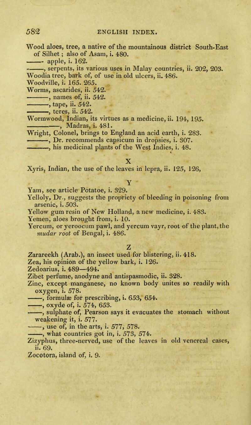 Wood aloes, tree, a native of the mountainous district South-East of Silhet; also of Asam, i. 480. apple, i. 162. , serpents, its various uses in Malay countries, ii. 202, 203. Woodia tree, bark of, of use in old ulcers, ii. 486. Woodville, i. 165. 265. Worms, ascarides, ii. 542. , names of, ii. 542. , tape, ii. 542. , teres, ii. 542. Wormwood, Indian, its virtues as a medicine, ii. 194, 195. , Madras, i. 481. Wright, Colonel, brings to England an acid earth, i. 283. ——, Dr. recommends capsicum in dropsies, i. 307. , his medicinal plants of the West Indies, i. 48. X Xyris, Indian, the use of the leaves in lepra, ii. 125, 126, Y Yam, see article Potatoe, i. 329. Yelloly, Dr., suggests the propriety of bleeding in poisoning from arsenic, i. 503. Yellow gum resin of New Holland, a new medicine, i. 483. Yemen, aloes brought from, i. 10. Yercum, or yeroocum pawl, and yercum vayr, root of the plant, the mudar root of Bengal, i. 486. Z Zarareekh (Arab.), an insect used for blistering, ii. 418. Zea, his opinion of the yellow bark, i. 126. Zedoarius, i. 489—494. Zibet perfume, anodyne and antispasmodic, ii. 328. Zinc, except manganese, no known body unites so readily with oxygen, i. 578. , formulae for prescribing, i. 653, 654. , oxyde of, i. 574, 653. , sulphate of, Pearson says it evacuates the stomach without weakening it, i. 577. , use of, in the arts, i. 577, 578. , what countries got in, i. 573, 574. Zizyphus, three-nerved, use of the leaves in old venereal cases, ii. 69. Zocotora, island of, i. 9.