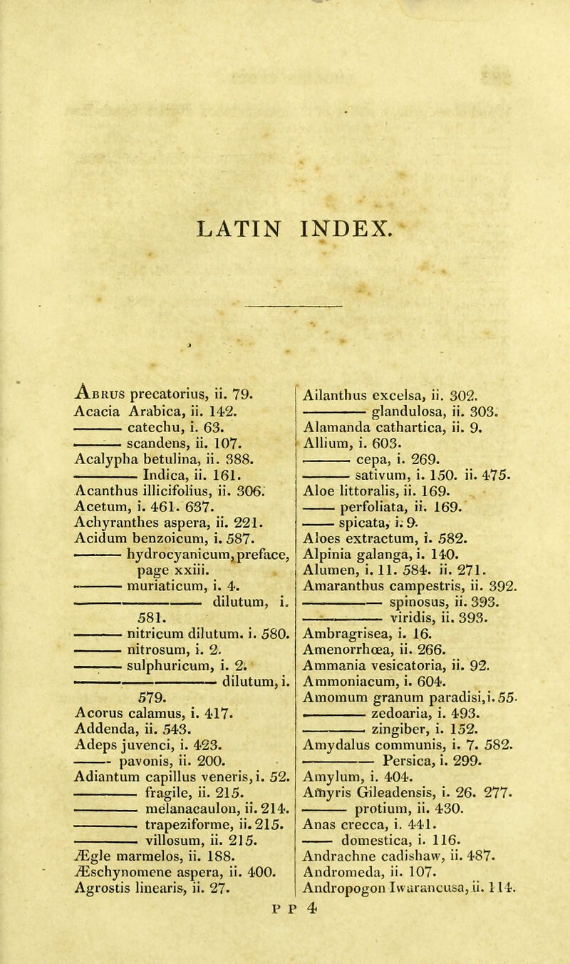 Abrus precatorius, ii. 79. Acacia Arabica, ii. 142. catechu, i. 63. . — scandens, ii. 107. Acalypha betulina, ii. 388. Indica, ii. 161. Acanthus illicifolius, ii. 306. Acetum, i. 461. 637. Achyranthes aspera, ii. 221. Acidum benzoicum, i. 587. hydrocyanicum, preface, page xxiii. muriaticum, i. 4. • dilutum, i. 581. nitricum dilutum. i. 580. nitrosum, i. 2. —— sulphuricum, i. 2; ■ dilutum, i. 579. Acorus calamus, i. 417. Addenda, ii. 543. Adeps juvenci, i. 423. pavonis, ii. 200. Adiantum capillus veneris, i. 52. fragile, ii. 215. melanacaulon, ii. 214. trapeziforme, ii. 215. . villosum, ii. 215. iEgle marmelos, ii. 188. iEschynomene aspera, ii. 400. Agrostis linearis, ii. 27. Ailanthus excelsa, ii. 302. glandulosa, ii. 303. Alamanda cathartica, ii. 9. Allium, i. 603. cepa, i. 269. sativum, i. 150. ii. 475. Aloe littoralis, ii. 169. perfoliata, ii. 169. spicata, i; 9- Aloes extractum, i. 582. Alpinia galanga, i. 140. Alumen, i. 11. 584. ii. 271. Amaranthus campestris, ii. 392. spinosus, ii. 393. ——— viridis, ii. 393. Ambragrisea, i. 16. Amenorrhcea, ii. 266. Ammania vesicatoria, ii. 92. Ammoniacum, i. 604. Amomum granum paradisi.i. 55- . zedoaria, i. 493. . zingiber, i. 152. Amydalus communis, i. 7. 582. Persica, i. 299. Amylum, i. 404. Amyris Gileadensis, i. 26. 277. protium, ii. 430. Anas crecca, i. 441. domestica, i. 116. Andrachne cadishaw, ii. 487. Andromeda, ii. 107. Andropogon Ivvarancusa, ii. 114.