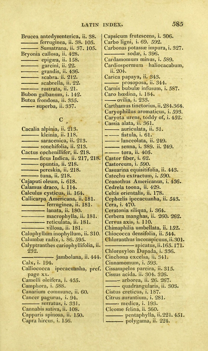 Brucea antedysenterica, ii. 38. ferruginea, ii. 38. 105. Sumatrana, ii. 37. 105. Bryonia callosa, ii. 428. epigsea, ii. 158. —— garcini, ii. 22. ■ grandis, ii. 436. scabra. ii. 212. scabrella, ii. 22. rostrata, ii. 21. Bubon galbanum, i. 142. Butea frondosa, ii. 335. ■ superba, ii. 337. C act /■ Cacalia alpinia, ii. 213. kleinia, ii. 118. saracenica, ii. 213. sonchifolia, ii. 213. Cactus cpchenillifer, ii. 218. ficus Indica, ii. 217, 218. ■ opuntia, ii. 218. pereskia, ii. 218. tuna, ii. 218. Cajaputi oleum, i. 618. Calamus draco, i. 114. Calculus cysticus, ii. 164. Callicarpa Americana, ii. 181. . ferruginea, ii. 181. lanata, ii. 180. macrophylla, ii. 181. reticulata, ii. 181. villosa, ii. 181. Calophyllum inophyllum, ii. 310. Calumbse radix, i. 86. 595. Calyptranthes cariophyllifolia, ii. 232. jambolana, ii. 444. Calx, i. 194. Calliococca ipecacuanha, pref. page xx. Camelli oleifera, i. 435. Campliora, i. 588. Canarium commune, ii. 60. Cancer pagurus, i. 94. serratus, i. 331. Cannabis sativa, ii. 108. Capparis spinosa, ii. 150. Capra hircus, i. 156. INDEX. 585 Capsicum frutescens, i. 306. Carbo ligni, i. 69. 592. Carbonas potassae impura, i. 327. sodae, i. 396. Cardamomum minus, i. 589. Cardiospermum haliocacabum, ii.~204. Carica papaya, ii. 343. prosoposa, ii. 344. Carnis bubulse infusum, i. 587. Caro hcedina, i. 184. ovilia, i. 233. Carthamus tinctorius, ii. 284.364. Caryophillus aromaticus, i. 593. Caryota urens, toddy of, i. 452. Cassia alata, ii. 361. auriculata, ii. 31. • fistula, i. 61. ■ lanceolata, ii. 249. _ senna, i. 389. ii. 249. tora, ii. 405. Castor fiber, i. 62. Castoreum, i. 590. Casuarina equisitifolia, ii. 443. Catechu extraction, i. 590. Ceanothus Americanus, i. 436. Cedrela toona, ii. 429. Celtis orientalis, ii. 178. Cephcelis ipecacuanha, ii. 543. Cera, i. 470. Ceratonia siliqua, i. 364. Cerbera manghas, ii. 260. 262. Cervus axis, i. 110. Chimaphilia umbellata, ii. 152. Chiococca densifolia, ii. 544. Chloranthus inconspicuus, ii. 301. spicatus,ii.l65.171. Chloroxylon Dupada, i. 336. Cinchona excelsa, ii. 341. Cinnamomum, i. 593. Cissampelos pareira, ii. 315. Cissus acida. ii. 304. 326. arborea, ii. 26. 267. quadrangularis, ii. 303. Cistus creticus, i. 187. Citrus aurantium, i. 281. - medica, i. 193. Cleome felina, ii. 360. pentaphylla, ii.224. 451. polygama, ii. 224.