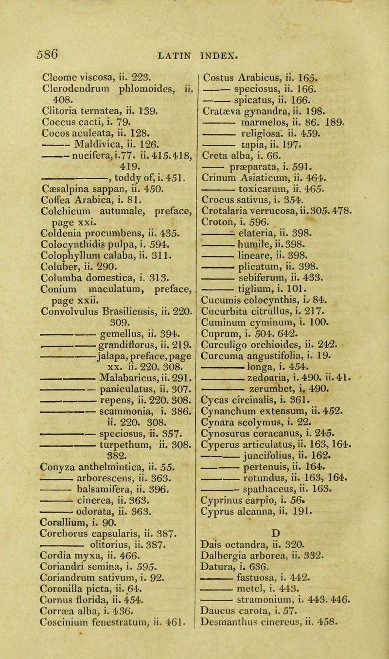 Cleome viscosa, ii. 223. Clerodendrum phlomoides, ii. 408. Clitoria ternatea, ii. 139. Coccus cacti, i. 79. Cocos aculeata, ii. 128. Maldivica, ii. 126. nucifera,i.77> ii. 415.418, 419. ■ , toddy of, i. 451. Caesalpina sappan, ii. 450. Coffea Arabica, i. 81. Colchicum autumale, preface, page xxi. Coldenia procumbens, ii. 435. Colocynthidis pulpa, i. 594. Colophyllum calaba, ii. 311. Coluber, ii. 290. Columba domestica, i. 313. Conium maculatum, preface, page xxii. Convolvulus Brasiliensis, ii. 220. 309. gemellus, ii. 394. . grandiflorus, ii. 219. jalapa, preface, page xx. ii. 220. 308. Malabaricus, ii.291. paniculatus, ii. 307. repens, ii. 220. 308. ———— scammonia, i. 386. ii. 220. 308. ■■ — speciosus, ii. 357. turpethum, ii. 308. 382. Conyza anthelmintica, ii. 55. arborescens, ii. 363. balsamifera, ii. 396. cinerea, ii. 363. odorata, ii. 363. Corallium, i. 90. Corchorus capsularis, ii. 387. ■ olitorius, ii. 387. Cordia myxa, ii. 466. Coriandri semina, i. 595. Coriandrum sativum, i. 92. Coronilla picta, ii. 64. Cornus florida, ii. 454. Corrsea alba, i. 436. Coscinium fenestratum, ii. 461. Costus Arabicus, ii. 165. speciosus, ii. 166. spicatus, ii. 166. Crataeva gynandra, ii. 198. marmelos, ii. 86. 189. religiosa. ii. 459. tapia, ii. 197. Creta alba, i. 66. prseparata, i. 591. Crinum Asiaticum, ii. 464. toxicarum, ii. 465. Crocus sativus, i. 354. Crotalaria verrucosa, ii. 305.478. Croton, i. 596. elateria, ii. 398. humile, ii. 398. lineare, ii. 398. plicatum, ii. 398. sebiferum, ii. 433. tiglium, i. 101. Cucumis colocynthis, i.- 84. Cucurbita citrullus, i. 217. Cuminum cyminum, i. 100. Cuprum, i. 504. 642. Curculigo orchioides, ii. 242. Curcuma angustifolia, i. 19. ■ longa, i. 454. zedoaria, i. 490. ii- 41- ■ zerumbet, i. 490. Cycas circinalis, i. 361. Cynanchum extensum, ii. 452. Cynara scolymus, i. 22. Cynosurus coracanus, i. 245. Cyperus articulatus, ii. 163,164. juncifolius, ii. 162. pertenuis, ii. 164. — rotundus, ii. 163, 164. spathaceus, ii. 163. Cyprinus carpio, i. 56* Cyprus alcanna, ii. 191. D Dais octandra, ii. 320. Dalbergia arborea, ii. 332. Datura, i. 636. ■ fastuosa, i. 442. metel, i. 443. stramonium, i. 443. 446. Daucus carota, i. 57. Desmanthus cincrcus, ii. 458.