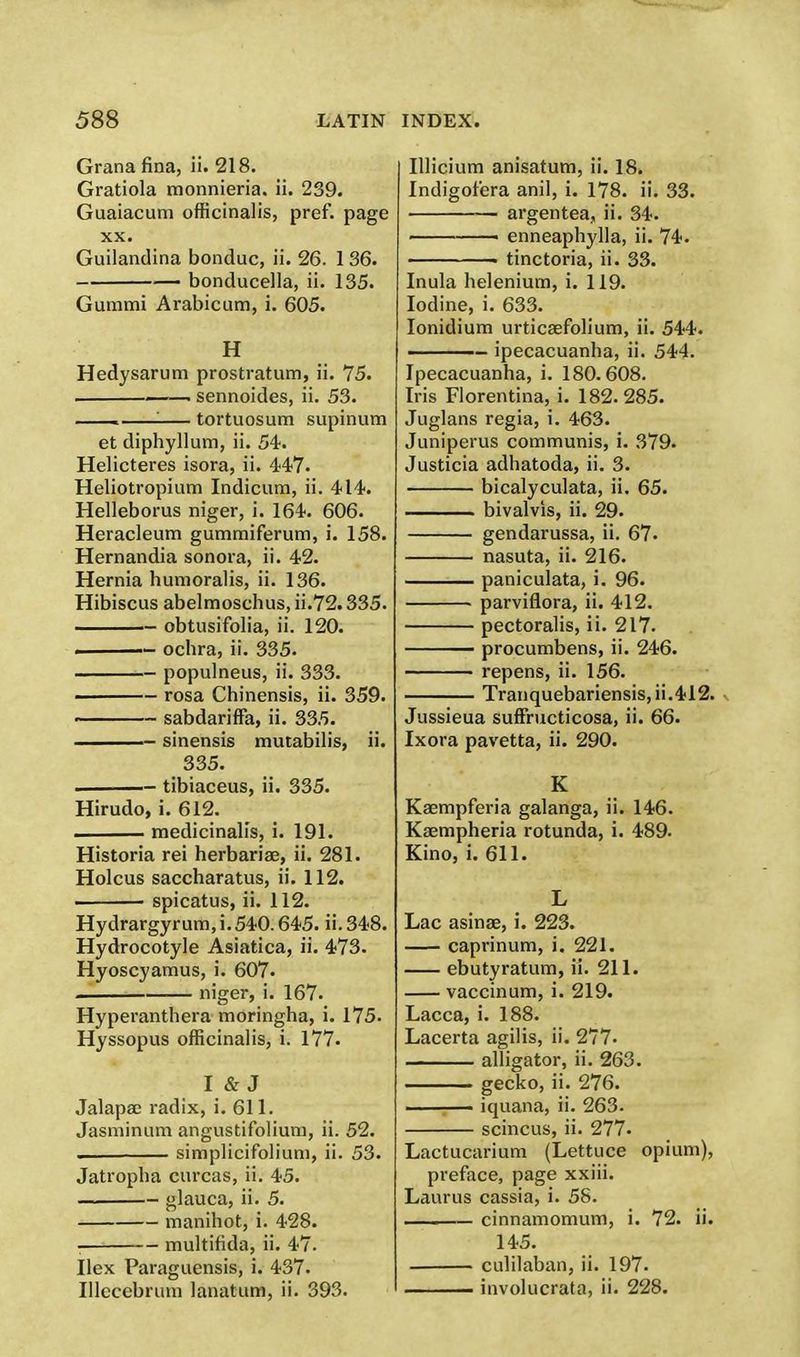 Grana fina, ii. 218. Gratiola monnieria. ii. 239. Guaiacum officinalis, pref. page xx. Guilandina bonduc, ii. 26. 1 36. bonducella, ii. 135. Gummi Arabicum, i. 605. H Hedysarum prostratum, ii. 75. . sennoides, ii. 53. . : tortuosum supinum et diphyllum, ii. 54. Helicteres isora, ii. 447. Heliotropium Indicum, ii. 414. Helleborus niger, i. 164. 606. Heracleum gummiferum, i. 158. Hernandia sonora, ii. 42. Hernia hunioralis, ii. 136. Hibiscus abelmoschus, ii.72.335. obtusifolia, ii. 120. — ochra, ii. 335. populneus, ii. 333. ——- rosa Chinensis, ii. 359. ——~ sabdariffa, ii. 335. sinensis mutabilis, ii. 335. - tibiaceus, ii. 335. Hirudo, i. 612. ■ medicinalis, i. 191. Historia rei herbaria?, ii. 281. Holcus saccharatus, ii. 112. ■ spicatus, ii. 112. Hydrargyrum, i. 540.645. ii. 348. Hydrocotyle Asiatica, ii. 473. Hyoscyamus, i. 607- niger, i. 167. Hyperanthera moringha, i. 175. Hyssopus officinalis, i. 177. I & J Jalapae radix, i. 611. Jasminum angustifolium, ii. 52. .. simplicifolium, ii. 53. Jatropha curcas, ii. 45. glauca, ii. 5. manihot, i. 428. ■ multifida, ii. 47. Ilex Paraguensis, i. 437. Illecebrum lanatum, ii. 393. Illicium anisatum, ii. 18. Indigot'era anil, i. 178. ii. 33. argentea, ii. 34. ■ enneaphylla, ii. 74. . tinctoria, ii. 33. Inula heleniurn, i. 119. Iodine, i. 633. Ionidium urticaefolium, ii. 544. - ipecacuanha, ii. 544. Ipecacuanha, i. 180.608. Iris Florentina, i. 182.285. Juglans regia, i. 463. Juniperus communis, i. 379. Justicia adhatoda, ii. 3. bicalyculata, ii. 65. bivalvis, ii. 29. gendarussa, ii. 67. nasuta, ii. 216. paniculata, i. 96. parviflora, ii. 412. pectoralis, ii. 217. procumbens, ii. 246. ' repens, ii. 156. Tranquebariensis,ii.412. Jussieua suffructicosa, ii. 66. Ixora pavetta, ii. 290. K Kaempferia galanga, ii. 146. Ksempheria rotunda, i. 489. Kino, i. 611. L Lac asinse, i. 223. caprinum, i. 221. ebutyratum, ii. 211. vaccinum, i. 219. Lacca, i. 188. Lacerta agilis, ii. 277. alligator, ii. 263. gecko, ii. 276. —— iquana, ii. 263. scincus, ii. 277- Lactucarium (Lettuce opium), preface, page xxiii. Laurus cassia, i. 58. cinnamomum, i. 72. ii. 145. culilaban, ii. 197. involucrata, ii. 228.