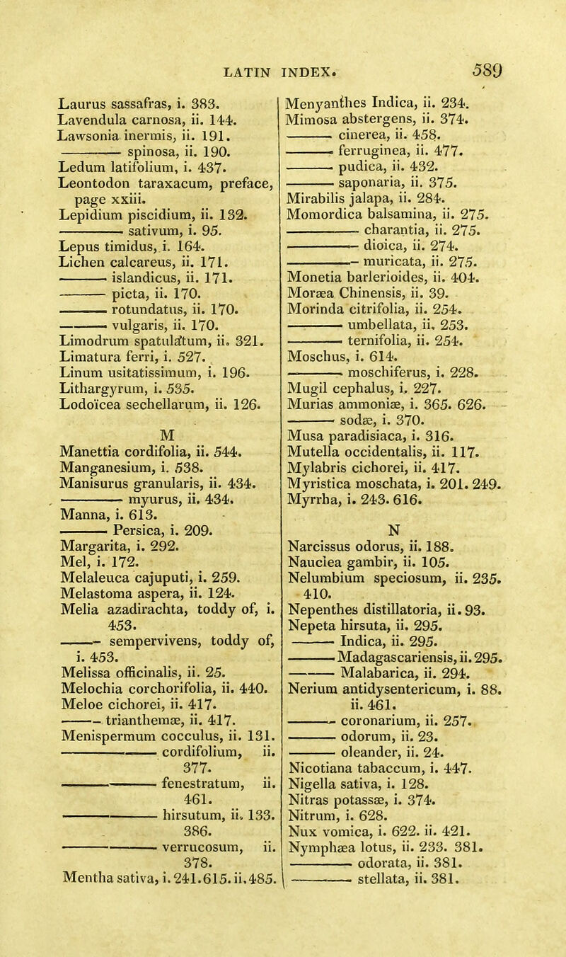 Laurus sassafras, i. 383. Lavendula carnosa, ii. 144. Lawsonia inermis, ii. 191. spinosa, ii. 190. Ledum latifolium, i. 437. Leontodon taraxacum, preface, page xxiii. Lepidium piscidium, ii. 132. sativum, i. 95. Lepus timidus, i. 164. Lichen calcareus, ii. 171. ■ islandicus, ii. 171. picta, ii. 170. —— rotundatus, ii. 170. ——— vulgaris, ii. 170. Limodrum spatuMum, ii. 321. Limatura ferri, i. 527. Linum usitatissimum, i. 196. Lithargyrum, i. 535. Lodoicea sechellarum, ii. 126. M Manettia cordifolia, ii. 544. Manganesium, i. 538. Manisurus granulans, ii. 434. myurus, ii. 434. Manna, i. 613. Persica, i. 209. Margarita, i. 292. Mel, i. 172. Melaleuca cajuputi, i. 259. Melastoma aspera, ii. 124. Melia azadirachta, toddy of, i. 453. - sempervivens, toddy of, i. 453. Melissa officinalis, ii. 25. Melochia corchorifolia, ii. 440. Meloe cichorei, ii. 417. trianthemae, ii. 417. Menispermum cocculus, ii. 131. cordifolium, ii. 377. —— fenestratum, ii. 461. hirsutum, ii. 133. 386. verrucosum, ii. 378. Menyanthes Indica, ii. 234. Mimosa abstergens, ii. 374. cinerea, ii. 458. . ferruginea, ii. 477. pudica, ii. 432. saponaria, ii. 375. Mirabilis jalapa, ii. 284. Momordica balsamina, ii. 275. charantia, ii. 275. • dioica, ii. 274. - muricata, ii. 275. Monetia barlerioides, ii. 404. Moraea Chinensis, ii. 39. Morinda citrifolia, ii. 254. —. umbellata, ii, 253. 1 ternifolia, ii. 254. Moschus, i. 614. ■ moschiferus, i. 228. Mugil cephalus, i, 227. Murias ammonias, i. 365. 626. sodae, i. 370. Musa paradisiaca, i. 316. Mutella occidentalis, ii. 117. Mylabris cichorei, ii. 417. Myristica moschata, i. 201.249. Myrrha, i. 243. 616. N _ Narcissus odorus, ii. 188. Nauclea gambir, ii. 105. Nelumbium speciosum, ii. 235. 410. Nepenthes distillatoria, ii. 93. Nepeta hirsuta, ii. 295. ■ Indica, ii. 295. ■ Madagascariensis, ii. 295. Malabarica, ii. 294. Neriura antidysentericum, i. 88. ii. 461. coronarium, ii. 257. odorum, ii. 23. oleander, ii. 24. Nicotiana tabaccum, i. 447. Nigella sativa, i. 128. Nitras potassae, i. 374. Nitrum, i. 628. Nux vomica, i. 622. ii. 421. Nymphaea lotus, ii. 233. 381. odorata, ii. 381.
