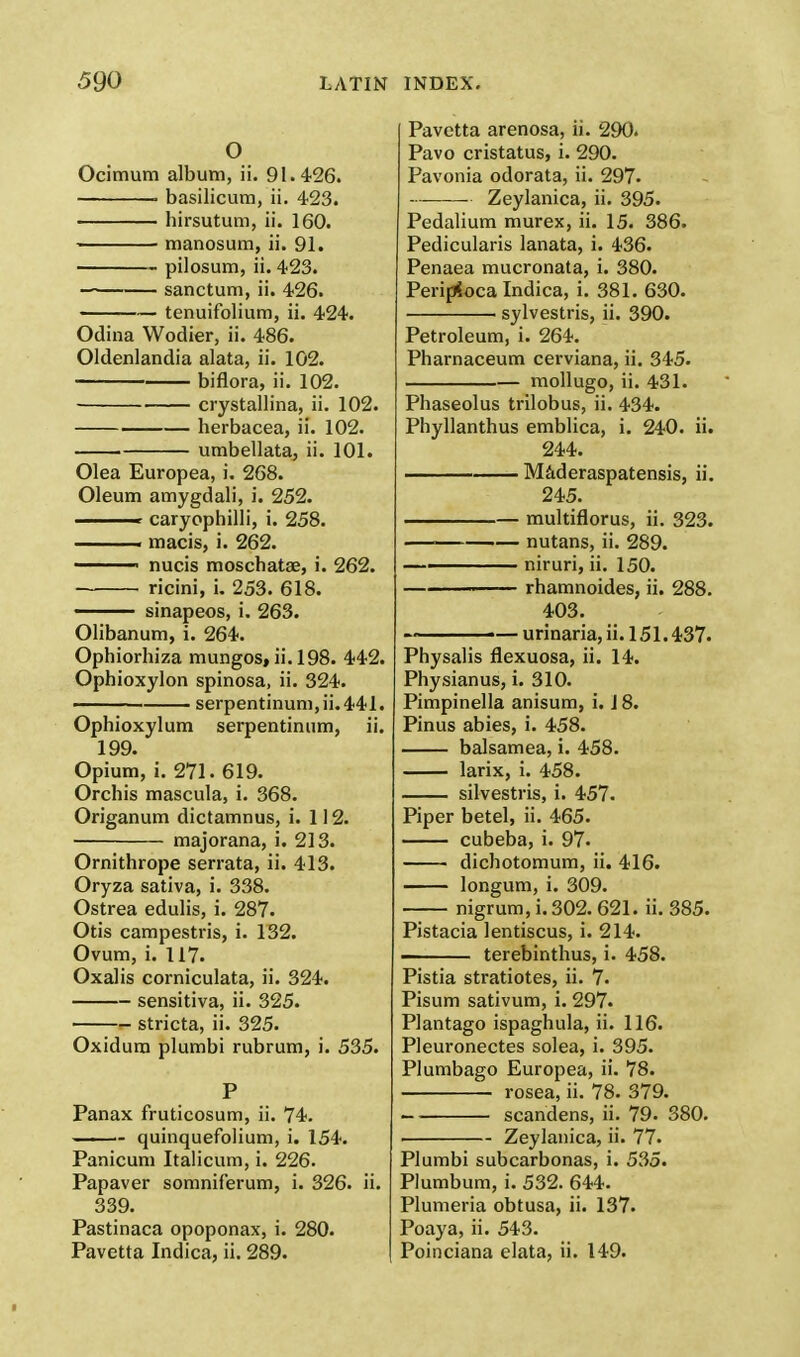 o Ocimum album, ii. 91.426. ■ basilicum, ii. 423. hirsutum, ii. 160. manosum, ii. 91. pilosum, ii. 423. sanctum, ii. 426. tenuifolium, ii. 424. Odina Wodier, ii. 486. Oldenlandia alata, ii. 102. biflora, ii. 102. crystallina, ii. 102. herbacea, ii. 102. — umbellata, ii. 101. Olea Europea, i. 268. Oleum amygdali, i. 252. <■■ caryophilli, i. 258. ■ macis, i. 262. ■ nucis moschatae, i. 262. ricini, i. 253. 618. sinapeos, i. 263. Olibanum, i. 264. Ophiorhiza mungos, ii. 198. 442. Ophioxylon spinosa, ii. 324. ■ serpentinum,ii.441. Ophioxylum serpentinum, ii. 199. Opium, i. 271. 619. Orchis mascula, i. 368. Origanum dictamnus, i. 112. majorana, i. 213. Ornithrope serrata, ii. 413. Oryza sativa, i. 338. Ostrea edulis, i. 287. Otis campestris, i. 132. Ovum, i. 117. Oxalis corniculata, ii. 324. sensitiva, ii. 325. stricta, ii. 325. Oxidura plumbi rubrum, i. 535. P Panax fruticosum, ii. 74. quinquefolium, i. 154. Panicum Italicum, i. 226. Papaver somniferum, i. 326. ii. 339. Pastinaca opoponax, i. 280. Pavetta Indica, ii. 289. Pavetta arenosa, ii. 290. Pavo cristatus, i. 290. Pavonia odorata, ii. 297- ——— Zeylanica, ii. 395. Pedalium murex, ii. 15. 386. Pedicularis lanata, i. 436. Penaea mucronata, i. 380. Peripioca Indica, i. 381. 630. sylvestris, ii. 390. Petroleum, i. 264. Pharnaceum cerviana, ii. 345. mollugo, ii. 431. Phaseolus trilobus, ii. 434. Phyllanthus emblica, i. 240. ii. 244. Maderaspatensis, ii. 245. multiflorus, ii. 323. — nutans, ii. 289. —■ niruri, ii. 150. rhamnoides, ii. 288. 403. — — urinaria, ii. 151.437. Physalis flexuosa, ii. 14. Physianus, i. 310. Pimpinella anisum, i. 18. Pinus abies, i. 458. balsamea, i. 458. larix, i. 458. silvestris, i. 457. Piper betel, ii. 465. cubeba, i. 97- dichotomum, ii. 416. longum, i. 309. nigrum, i. 302. 621. ii. 385. Pistacia lentiscus, i. 214. - terebinthus, i. 458. Pistia stratiotes, ii. 7. Pisum sativum, i. 297. Plantago ispaghula, ii. 116. Pleuronectes solea, i. 395. Plumbago Europea, ii. 78. rosea, ii. 78. 379. scandens, ii. 79. 380. Zeylanica, ii. 77. Plumbi subcarbonas, i. 535. Plumbum, i. 532. 644. Plumeria obtusa, ii. 137. Poaya, ii. 543. Poinciana elata, ii. 149.