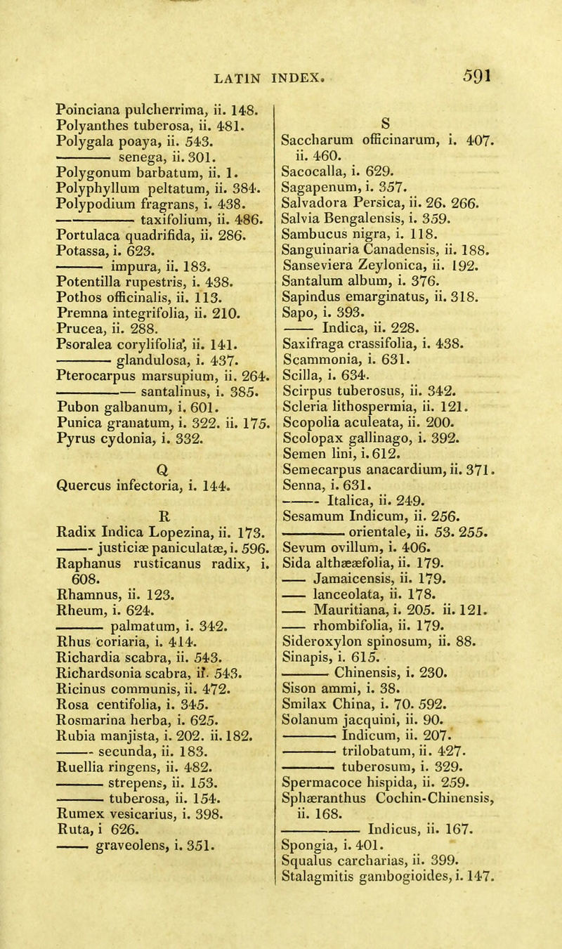 Poinciana pulcherrima, ii. 148. Polyanthes tuberosa, ii. 481. Polygala poaya, ii. 543. ■ senega, ii. 301. Polygonum barbatum, ii. 1. Polyphyllum peltatum, ii. 384. Polypodium fragrans, i. 438. taxifolium, ii. 486. Portulaca quadrifida, ii. 286. Potassa, i. 623. impura, ii. 183. Potentilla rupestris, i. 438. Pothos officinalis, ii. 113. Premna integrifolia, ii. 210. Prucea, ii. 288. Psoralea corylifolia', ii. 141. glandulosa, i. 437. Pterocarpus marsupium, ii. 264. santalinus, i. 385. Pubon galbanum, i. 601. Punica granatum, i. 322. ii. 175. Pyrus cydonia, i. 332. Q Quercus infectoria, i. 144. R Radix Indica Lopezina, ii. 173. justiciae paniculatae, i. 596. Raphanus rusticanus radix, i. 608. Rhamnus, ii. 123. Rheum, i. 624. —— palmatum, i. 342. Rhus coriaria, i. 414. Richardia scabra, ii. 543. Richardsonia scabra, if. 543. Ricinus communis, ii. 472. Rosa centifolia, i. 345. Rosmarina herba, i. 625. Rubia manjista, i. 202. ii. 182. secunda, ii. 183. Ruellia ringens, ii. 482. strepens, ii. 153. tuberosa, ii. 154. Rumex vesicarius, i. 398. Ruta, i 626. graveolens, i. 351. S Saccharum officinarum, i. 407. ii. 460. Sacocalla, i. 629. Sagapenum, i. 357. Salvadora Persica, ii. 26. 266. Salvia Bengalensis, i. 359. Sambucus nigra, i. 118. Sanguinaria Canadensis, ii. 188. Sanseviera Zeylonica, ii. 192. Santalum album, i. 376. Sapindus emarginatus, ii. 318. Sapo, i. 393. Indica, ii. 228. Saxifraga crassifolia, i. 438. Scammonia, i. 631. Scilla, i. 634. Scirpus tuberosus, ii. 342. Scleria lithospermia, ii. 121. Scopolia aculeata, ii. 200. Scolopax gallinago, i. 392. Semen lini, i. 612. Semecarpus anacardium, ii. 371 • Senna, i. 631. Italica, ii. 249. Sesamum Indicum, ii. 256. ——— orientale, ii. 53. 255. Sevum ovillum, i. 406. Sida althsesefolia, ii. 179. Jamaicensis, ii. 179. lanceolata, ii. 178. Mauritiana, i. 205. ii. 121. rhombifolia, ii. 179. Sideroxylon spinosum, ii. 88. Sinapis, i. 615. . Chinensis, i. 230. Sison ammi, i. 38. Smilax China, i. 70. 592. Solanum jacquini, ii. 90. ■ Indicum, ii. 207. trilobatum, ii. 427. tuberosum, i. 329. Spermacoce hispida, ii. 259. Sphaeranthus Cochin-Chinensis, ii. 168. Indicus, ii. 167. Spongia, i. 401. Squalus carcharias, ii. 399. Stalagmitis gambogioides, i. 147.