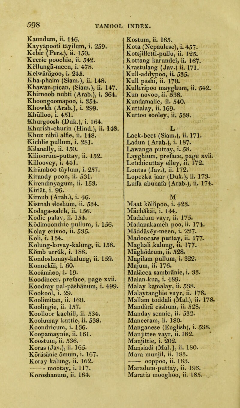 Kaundum, ii. 146. Kayyapooti tayilum, i. 259. Kebir (Pers.), ii. 150. Keerie poochie, ii. 542. Kellunga-meen, i. 478. Kelwaragoo, i. 245. Kha-phaim (Siam.), ii. 148. Khawan-pican, (Siam.), ii. 147. Khirnoob nubti (Arab.), i. 364. Khoongoomapoo, i. 354. Khowkh (Arab.), i. 299. Khulloo, i. 451. Khurgoosh (Duk.), i. 164. Khurish-churin (Hind.), ii. 148. Khuz nibil alfie, ii. 148. Kichlie pullum, i. 281. Kilanelly, ii. 150. Kilioorura-puttay, ii. 152. Killoovey, i. 441. Xiramboo taylum, i. 257. Kirandy poon, ii. 531. Kirendinyagum, ii. 153. Kiriat, i. 96. Kirnub (Arab.), i. 46. Kistnah doshum, ii. 534. Kodaga-saleh, ii. 156. Kodie palay, ii. 154. Kodimoondrie pullum, i. 156. Kolay erivoo, ii. 535. Koli, i. 134. Kolung-kovay-kalung, ii. 158. Komb urruk, i. 188. Kondoshonay-kalung, ii. 159. Konnekai, i. 60. Kooamaoo, i. 19. Koodineer, preface, page xvii. Koodray pal-pashanum, i. 499. Kookool, i. 29. Koolimitan, ii. 160. Koolingie, ii. 157. Koolloor kachill, ii. 534. Koolumay kuttie, ii. 538. Koondricum, i. 136. Koopamaynie, ii. 161. Koostum, ii. 536. Koras (Jav.), ii. 165. Korasanie omum, i. 167. Koray kalung, ii. 162. mootay, i. 117. Koroshanum, ii. 164. Kostum, ii. 165. Kota (Nepaulese), i. 457. Kotsjilletti-puHu, ii. 125. Kottang karundei, ii. 167. Krastulang (Jav.) ii. 171. Kull-addypoo, ii. 535. Kull pashi, ii. 170. Kulleripoo maygbum, ii. 542. Kun novoo, ii. 538. Kundamalie, ii. 540. Kuttalay, ii. 169. Kuttoo sooley, ii. 538. L Lack-beet (Siam.), ii. 171. Ladun (Arab,), i. 187. Lawanga puttay, i. 58. Layghium, preface, page xvii. Letchicuttay elley, ii. 172. Lontas (Jav.), ii. 172. Lopezka jaar (Duk.), ii. 173. LufFa abunafa (Arab.), ii. 174. M Maat kolupoo, i. 423. Machakai, i. 144. Madalum vayr, ii. 175. Madanakameh poo, ii. 174. Maddavey-meen, i. 227. Madoocare puttay, ii. 177- Maghali kalung, ii. 177. Maghodrum, ii. 528. Magilam pullum, i. 322. Majum, ii. 176. Malacca sambranie, i. 33. Malan-kua, i. 489. Malay kamalay, ii. 538. Malaytanghie vayr, ii. 178. Mallam toddali (Mai.), ii. 178. Mandara cashum, iu 528. Manday sennie, ii. 532. Maneeram, ii. 180. Manganese (English), i. 538. Manjittee vayr, ii. 182. Manjittie, i. 202. Mansiadi (Mai.), ii. 180. Mara munjil, ii. 183. ooppoo, ii. 183. Maradum puttay, ii. 193. Maratia mooghoo, ii. 185.
