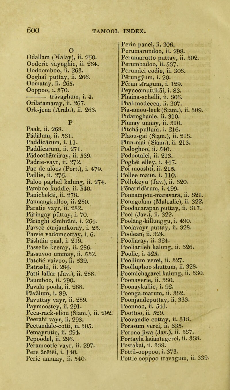O Odallam (Malay), ii. 260. Ooderie vaynghie, ii. 26&. Oodoomboo, ii. 263. Ooghai puttay, ii. 266. Oomatay, ii. 265. Ooppoo, i. 370. travaghum, i. 4. Orilatamaray, ii. 267. Ork-jena (Arab.), ii. 263. P Paak, ii. 268. Padalum, ii. 531. Paddicarum, i. 11. Paddicarum, ii. 271. Padoothamaray, ii. 539. Padrie-vayr, ii. 272. Pae de aloes (Port.), i. 479. Paillie, ii. 276. Paloo paghel kalung, ii. 274. Pamboo kuddie, ii. 540. Panichekai, ii. 278. Pannangkulloo, ii. 280. Paratie vayr, ii. 282. Paringay puttay, i. 70. Paringhi sambrani, i. 264. Parsee cunjamkoray, i. 25. Parsie vadomcottay, i. 6. Pashuin paal, i. 219. Passelie keeray, ii. 286. Passuvoo ummay, ii. 532. Patche vaivoo, ii. 539. Patrashi, ii. 284. Patti lallar (Jav.), ii. 288. Paumboo, ii. 290. Pavala poola, ii. 288. Pavalum, i. 89. Pavuttay vayr, ii. 289. Paymoostey, ii. 291. Peea-rack-eliou (Siam.), ii. 292. Peerabi vayr, ii. 293. Peetandale-cotti, ii. 305. Pemayrutie, ii. 294;. Pepoodel, ii. 296. Peramootie vayr, ii. 297. Pere aretei, i. 140. Perie ummay, ii. 540. Perin panel, ii. 306. Perumarundoo, ii. 298. Perumarutto puttay, ii. 302. Perumbadoo, ii. 537. Perundei codie, ii. 303. Perungyum, i. 20. Perun siragum, i. 129. Peycoomuttikai, i. 83. Phaina-schelli, ii. 306. Phal-modecca, ii. 307. Pia-amou-leck (Siam.), ii. 309. Pidaroghanie, ii. 310. Pinnay unnay, ii. 310. Pitcha pullum.i. 216. Plaou-gai (Siam.), ii. 213. Plun-mai (Siam.), ii. 213. Podoghoo, ii. 540. Podootalei, ii. 213. Poghei elley, i. 447. Poi mooshti, ii. 215. Pollee maun, i. 110. Pollokeyu (Jav.), ii. 320. Ponarridarum, i. 499. Ponnampou-maravara, ii. 321. Ponngolam (Malealie), ii. 322. Poodacarapan puttay, ii. 317. Pool (Jav.), ii. 322. Poolang-killunggu, i. 490. Poolavayr puttay, ii. 328. Poolean, ii. 324. Pooliaray, ii. 324. Pooliarileh kalung, ii. 326. Poolie, i. 425. Poollium verei, ii. 327. Poollughoo shuttum, ii. 328. Poomichaf arei kalung, ii. 330. Poonaverie, ii. 330. Poonaykallie, i. 92. Poonga-marum, ii. 332. Poonjandeputtay, ii. 333. Poonnoo, ii. 541. Poottoo, ii. 529. Poovandie cottay, ii. 318. Porasum verei, ii. 335. Porono jiwa (Jav.), ii. 337. Portayla kaiantagerei, ii. 338. Postakai, ii. 339. Pottil-ooppoo, i. 373. Pottle ooppoo travagum, ii. 339-
