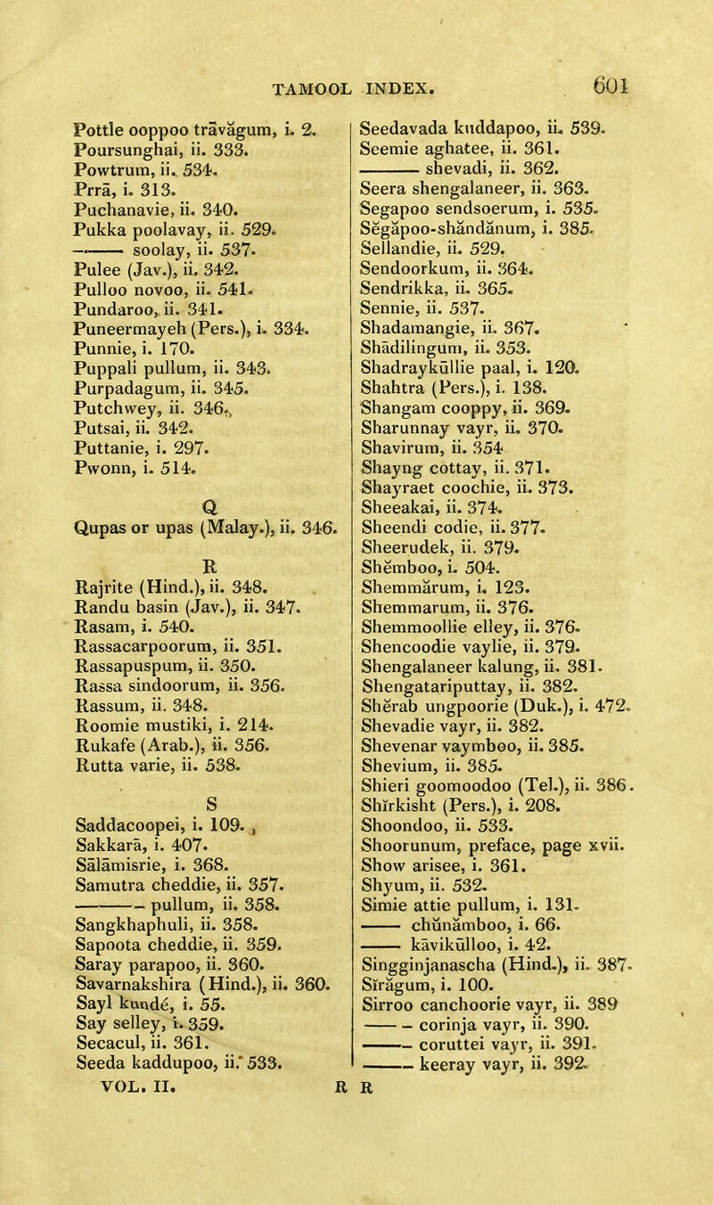 Pottle ooppoo travagum, i. 2. Poursunghai, ii. 333. Powtrum, ii. 534. Prra, i. 313. Puchanavie, ii. 340. Pukka poolavay, ii. 529. soolay, ii. 537. Pulee (Jav.), ii. 342. Pulloo novoo, ii. 541. Pundaroo, ii. 341. Puneermayeh (Pers.), i. 334. Punnie, i. 170. Puppali pullum, ii. 343. Purpadagum, ii. 345. Putchwey, ii. 346., Putsai, ii. 342. Puttanie, i. 297. Pwonn, i. 514. Q Qupas or upas (Malay.), ii. 346. R Rajrite (Hind.), ii. 348. Randu basin (Jav.), ii. 347. Rasam, i. 540. Rassacarpoorum, ii. 351. Rassapuspum, ii. 350. Rassa sindoorum, ii. 356. Rassum, ii. 348. Roomie mustiki, i. 214. Rukafe (Arab.), ii. 356. Rutta varie, ii. 538. _ S Saddacoopei, i. 109. , Sakkara, i. 407. Salamisrie, i. 368. Samutra cheddie, ii. 357. pullum, ii. 358. Sangkhaphuli, ii. 358. Sapoota cheddie, ii. 359. Saray parapoo, ii. 360. Savarnakshira (Hind.), ii. 360. Sayl kurvde, i. 55. Say selley, i. 359. Secacul, ii. 361. Seeda kaddupoo, ii. 533. VOL. II. R INDEX. 601 Seedavada kuddapoo, ii. 539. Seemie aghatee, ii. 361. shevadi, ii. 362. Seera shengalaneer, ii. 363. Segapoo sendsoerum, i. 535. Segapoo-shandanum, i. 385- Sellandie, ii. 529. Sendoorkum, ii. 364. Sendrikka, ii. 365. Sennie, ii. 537. Shadamangie, ii. 367. Shadilingum, ii. 353. Shadraykiillie paal, i. 120. Shahtra (Pers.), i. 138. Shangam cooppy, ii. 369. Sharunnay vayr, ii. 370. Shavirum, ii. 354 Shayng cottay, ii. 371. Shayraet coochie, ii. 373. Sheeakai, ii. 374. Sheendi codie, ii. 377- Sheerudek, ii. 379. Shemboo, L 504. Shemmarum, i. 123. Shemmarum, ii. 376. Shemmoollie elley, ii. 376- Shencoodie vaylie, ii. 379. Shengalaneer kalung, ii. 381. Shengatariputtay, ii. 382. Sherab ungpoorie (Duk.), i. 472. Shevadie vayr, ii. 382. Shevenar vaymboo, ii. 385. Shevium, ii. 385. Shieri goomoodoo (Tel.), ii. 386. Shirkisht (Pers.), i. 208. Shoondoo, ii. 533. Shoorunum, preface, page xvii. Show arisee, i. 361. Shyum, ii. 532. Simie attie pullum, i. 131. chunamboo, i. 66. kavikiilloo, i. 42. Singginjanascha (Hind.), ii. 387- Siragum, i. 100. Sirroo canchoorie vayr, ii. 389 corinja vayr, ii. 390. — coruttei vayr, ii. 391- keeray vayr, ii. 392. R