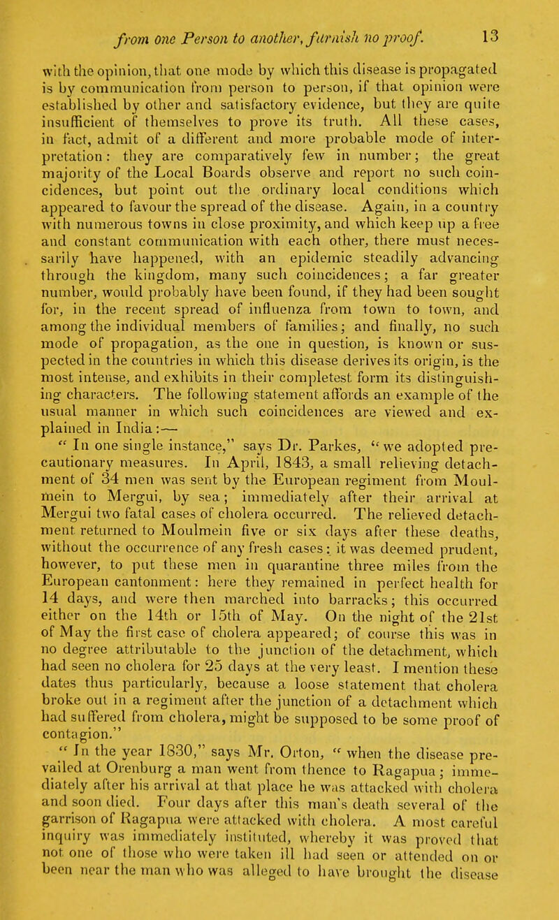 from one Person to another, furnish no proof. with the opinion, that one mode by which this disease is propagated is by communication from person to person, if that opinion were established by other and satisfactory evidence, but they are quite insufficient of themselves to prove its truth. All these cases, in fact, admit of a different and more probable mode of inter- pretation : they are comparatively few in number; the great majority of the Local Boards observe and report no such coin- cidences, but point out the ordinary local conditions which appeared to favour the spread of the disease. Again, in a country with numerous towns in close proximity, and which keep up a free and constant communication with each other, there must neces- sarily have happened, with an epidemic steadily advancing through the kingdom, many such coincidences; a far greater number, would probably have been found, if they had been sought for, in the recent spread of influenza from town to town, and among the individual members of families; and finally, no such mode of propagation, as the one in question, is known or sus- pected in the countries in which this disease derives its origin, is the most intense, and exhibits in their completest form its distinguish- ing characters. The following statement affords an example of the usual manner in which such coincidences are viewed and ex- plained in India:—  In one single instance, says Dr. Parkes, we adopted pre- cautionary measures. In April, 1843, a small relieving detach- ment of 34 men was sent by the European regiment from Moul- mein to Mergui, by sea; immediately after their arrival at Mergui two fatal cases of cholera occurred. The relieved detach- ment returned to Moulmein five or six days after these deaths, without the occurrence of any fresh cases: it was deemed prudent, however, to put these men in quarantine three miles from the European cantonment: here they remained in perfect health for 14 days, and were then marched into barracks; this occurred either on the 14th or 15th of May. On the night of the 21st of May the first case of cholera appeared; of course this was in no degree attributable to the junction of the detachment, which had seen no cholera for 25 clays at the very least. I mention these dates thus particularly, because a loose statement that cholera broke out in a regiment after the junction of a detachment which had suffered from cholera, might be supposed to be some proof of contagion.  In the year 1830, says Mr. Orton,  when the disease pre- vailed at Orenburg a man went from thence to Ragapua; imme- diately after his arrival at that place he was attacked with cholera and soon died. Four days after this mans death several of the garrison of Ragapua were attacked with cholera. A most careful inquiry was immediately instituted, whereby it was proved that not one of those who were taken ill had seen or attended on or been near the man who was alleged to have brought the disease