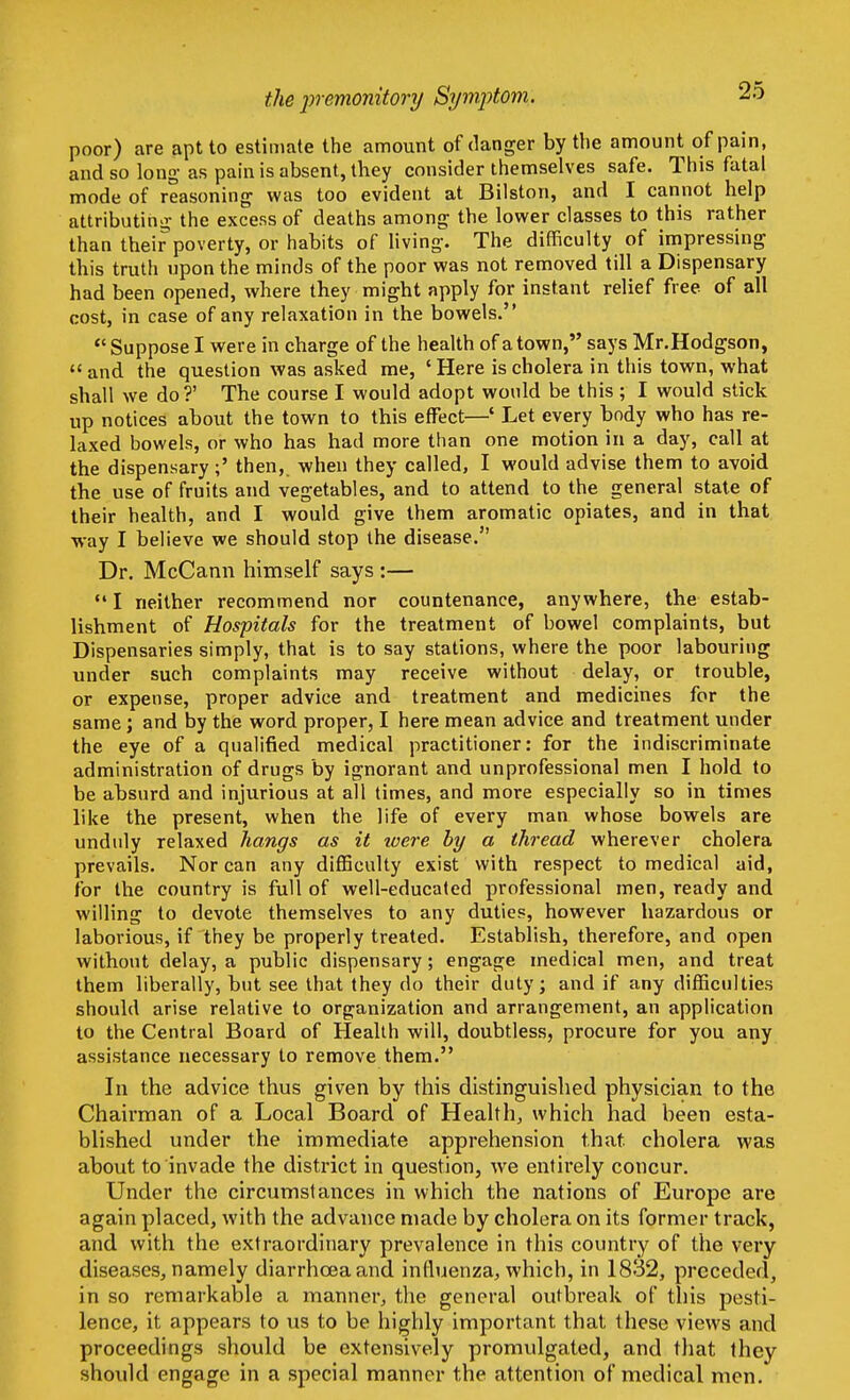 the premonitory Symptom. poor) are apt to estimate the amount of danger by the amount of pain, and so long as pain is absent, they consider themselves safe. This fatal mode of reasoning- was too evident at Bilston, and I cannot help attributing- the excess of deaths among the lower classes to this rather than their poverty, or habits of living. The difficulty of impressing this truth upon the minds of the poor was not removed till a Dispensary had been opened, where they might apply for instant relief free of all cost, in case of any relaxation in the bowels.  Suppose I were in charge of the health of a town, says Mr.Hodgson,  and the question was asked me, ' Here is cholera in this town, what shall we do?' The course I would adopt would be this ; I would stick up notices about the town to this effect—' Let every body who has re- laxed bowels, or who has had more than one motion in a day, call at the dispensary;' then,, when they called, I would advise them to avoid the use of fruits and vegetables, and to attend to the general state of their health, and I would give them aromatic opiates, and in that way I believe we should stop the disease. Dr. McCann himself says :—  I neither recommend nor countenance, anywhere, the estab- lishment of Hospitals for the treatment of bowel complaints, but Dispensaries simply, that is to say stations, where the poor labouring under such complaints may receive without delay, or trouble, or expense, proper advice and treatment and medicines for the same; and by the word proper, I here mean advice and treatment under the eye of a qualified medical practitioner: for the indiscriminate administration of drugs by ignorant and unprofessional men I hold to be absurd and injurious at all times, and more especially so in times like the present, when the life of every man whose bowels are unduly relaxed hangs as it were by a thread wherever cholera prevails. Nor can any difficulty exist with respect to medical aid, for the country is full of well-educated professional men, ready and willing to devote themselves to any duties, however hazardous or laborious, if they be properly treated. Establish, therefore, and open without delay, a public dispensary; engage medical men, and treat them liberally, but see that they do their duty; and if any difficulties should arise relative to organization and arrangement, an application to the Central Board of Health will, doubtless, procure for you any assistance necessary to remove them. In the advice thus given by this distinguished physician to the Chairman of a Local Board of Health,, which had been esta- blished under the immediate apprehension that, cholera was about to invade the district in question, we entirely concur. Under the circumstances in which the nations of Europe are again placed, with the advance made by cholera on its former track, and with the extraordinary prevalence in this country of the very diseases, namely diarrhoea and influenza, which, in 1832, preceded, in so remarkable a manner, the general outbreak of this pesti- lence, it appears to us to be highly important that these views and proceedings should be extensively promulgated, and that they should engage in a special manner the attention of medical men.