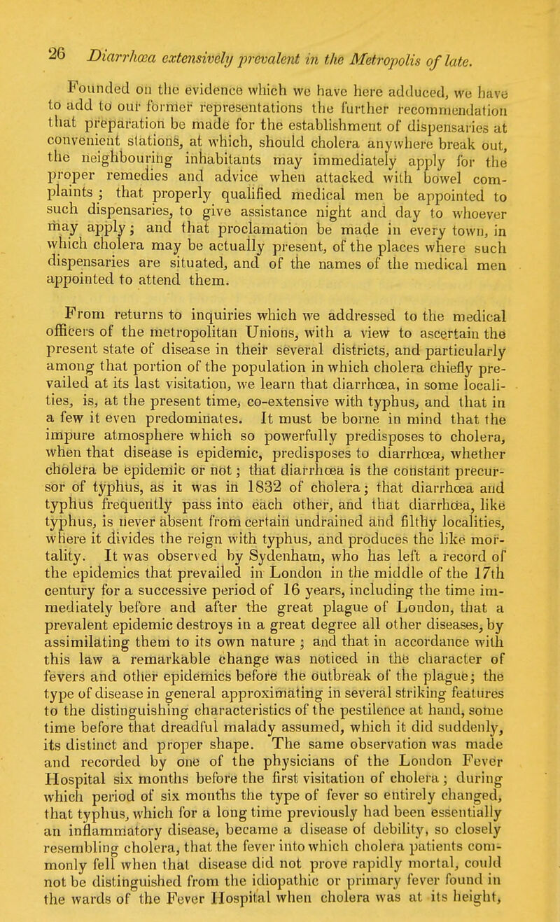 Diarrhoea extensively prevalent in the Metropolis of late. Founded on the evidence which we have here adduced, we bft*e to add to our former representations the further recommendation that preparation be made for the establishment of dispensaries at convenient stations, at which, should cholera anywhere break out, the neighbouring inhabitants may immediately apply for the proper remedies and advice when attacked with bowel com- plaints ; that properly qualified medical men be appointed to such dispensaries, to give assistance night and day to whoever may apply; and that proclamation be made in every town, in which cholera may be actually present, of the places where such dispensaries are situated, and of the names of the medical men appointed to attend them. From returns to inquiries which we addressed to the medical officers of the metropolitan Unions, with a view to ascertain the present state of disease in their several districts, and particularly among that portion of the population in which cholera chiefly pre- vailed at its last visitation, we learn that diarrhoea, in some locali- ties, is, at the present time, co-extensive with typhus, and that in a few it even predominates. It must be borne in mind that the impure atmosphere which so powerfully predisposes to cholera, when that disease is epidemic, predisposes to diarrhoea, whether cholera be epidemic or not; that diarrhoea is the constant precur- sor of typhus, as it was in 1832 of cholera; that diarrhoea and typhus frequently pass into each other, and that diarrhoea, like typhus, is never absent from certain undrained and filthy localities, where it divides the reign with typhus, and produces the like mor- tality. It was observed by Sydenham, who has left a record of the epidemics that prevailed in London in the middle of the 17th century for a successive period of 16 years, including the time im- mediately before and after the great plague of London, that a prevalent epidemic destroys in a great degree all other diseases, by assimilating them to its own nature ; and that in accordance with this law a remarkable change was noticed in the character of fevers and other epidemics before the outbreak of the plague; the type of disease in general approximating in several striking features to the distinguishing characteristics of the pestilence at hand, some time before that dreadful malady assumed, which it did suddenly, its distinct and proper shape. The same observation was made and recorded by one of the physicians of the London Fever Hospital six months before the first visitation of cholera ; during which period of six months the type of fever so entirely changed, that typhus, which for a long time previously had been essentially an inflammatory disease, became a disease of debility, so closely resembling cholera, that the fever into which cholera patients com- monly fell when that disease did not prove rapidly mortal, could not be distinguished from the idiopathic or primary fever found in the wards of the Fever Hospital when cholera was at its height,