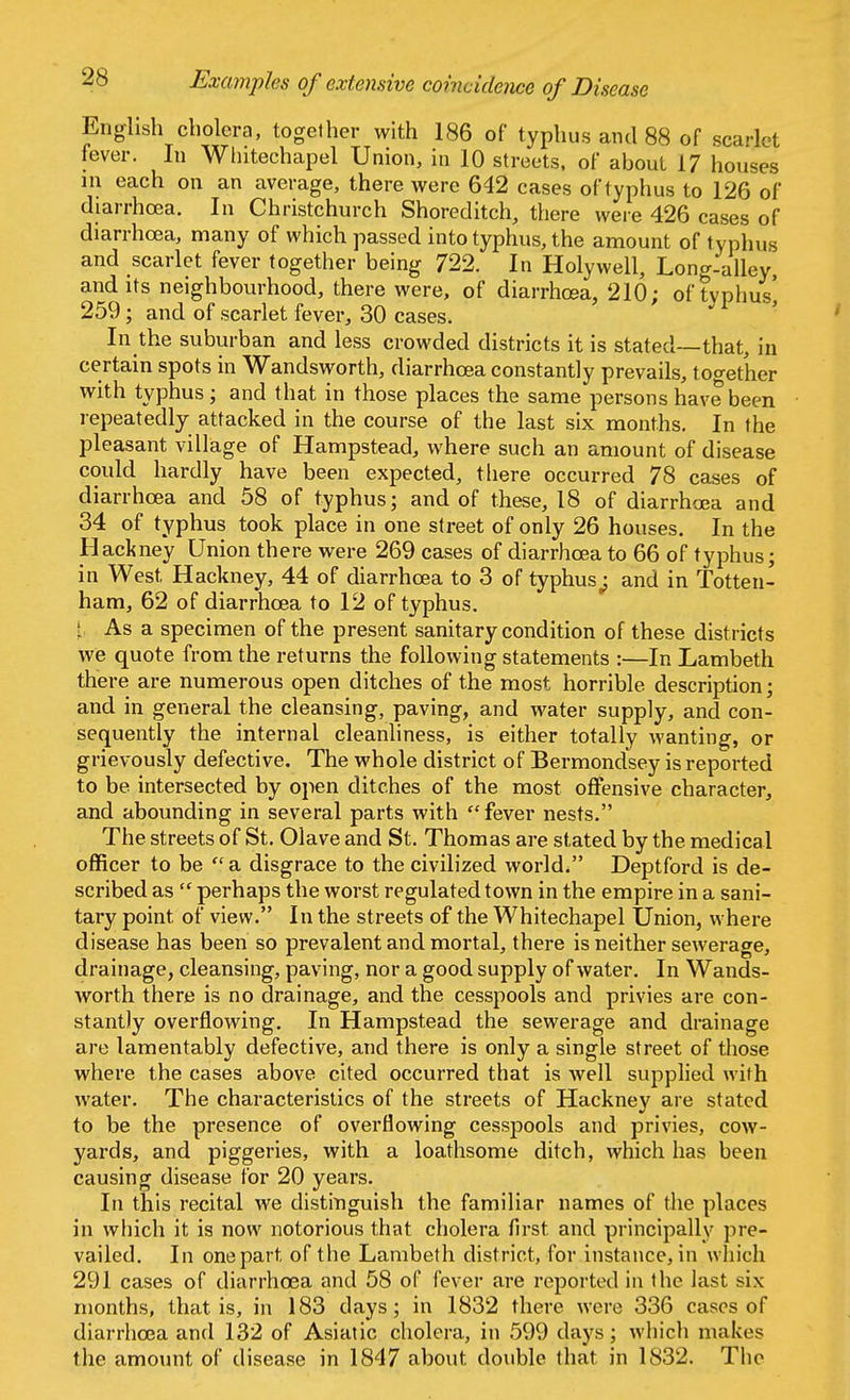 Examples of extensive coincidence of Disease English cholera, together with 186 of typhus and 88 of scarlet fever. In Wlntechapel Union, in 10 streets, of about 17 houses in each on an average, there were 642 cases of typhus to 126 of diarrhoea. In Christchurch Shoreditch, there were 426 cases of diarrhoea, many of which passed into typhus, the amount of typhus and scarlet fever together being 722. In Holywell, Long-alley, and its neighbourhood, there were, of diarrhoea, 210; of tvphus' 259; and of scarlet fever, 30 cases. In the suburban and less crowded districts it is stated—that, in certain spots in Wandsworth, diarrhoea constantly prevails, together with typhus ; and that in those places the same persons have been repeatedly attacked in the course of the last six months. In the pleasant village of Hampstead, where such an amount of disease could hardly have been expected, there occurred 78 cases of diarrhoea and 58 of typhus; and of these, 18 of diarrhoea and 34 of typhus took place in one street of only 26 houses. In the Hackney Union there were 269 cases of diarrhoea to 66 of typhus; in West Hackney, 44 of diarrhoea to 3 of typhus; and in Totten- ham, 62 of diarrhoea to 12 of typhus. \ As a specimen of the present sanitary condition of these districts we quote from the returns the following statements :—In Lambeth there are numerous open ditches of the most horrible description; and in general the cleansing, paving, and water supply, and con- sequently the internal cleanliness, is either totally wanting, or grievously defective. The whole district of Bermondsey is reported to be intersected by open ditches of the most offensive character, and abounding in several parts with '? fever nests. The streets of St. Olave and St. Thomas are stated by the medical officer to be  a disgrace to the civilized world/' Deptford is de- scribed as  perhaps the worst regulated town in the empire in a sani- tary point, of view. In the streets of the Whitechapel Union, where disease has been so prevalent and mortal, there is neither sewerage, drainage, cleansing, paving, nor a good supply of water. In Wands- worth there is no drainage, and the cesspools and privies are con- stantly overflowing. In Hampstead the sewerage and drainage are lamentably defective, and there is only a single street of those where the cases above cited occurred that is well supplied with water. The characteristics of the streets of Hackney are stated to be the presence of overflowing cesspools and privies, cow- yards, and piggeries, with a loathsome ditch, which has been causing disease for 20 years. In this recital we distinguish the familiar names of the places in which it is now notorious that cholera first and principally pre- vailed. In one part of the Lambeth district, for instance, in which 291 cases of diarrhoea and 58 of fever are reported in the last six months, that is, in 183 days; in 1832 there were 336 cases of diarrhoea and 132 of Asiatic cholera, in 599 days; which makes the amount of disease in 1847 about double that in 1832. The