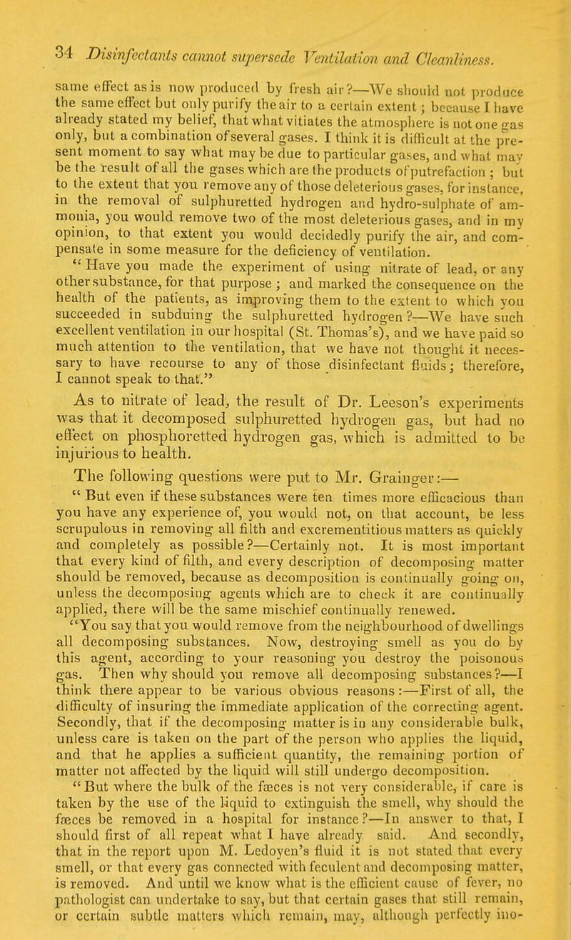 same effect as is now produced by fresh air?—We should not produce the same effect but only purify the air to a certain extent j because I have already stated my belief, that what vitiates the atmosphere is not one gas only, but a combination of several gases. I think it is difficult at the pre- sent moment to say what maybe due to particular gases, and what may be the result of all the gases which are the products of putrefaction ; but to the extent that you remove any of those deleterious gases, for instance, in the removal of sulphuretted hydrogen and hydro-sulphate of am- monia, you would remove two of the most deleterious gases, and in my opinion, to that extent you would decidedly purify the air, and com- pensate in some measure for the deficiency of ventilation.  Have you made the experiment of using nitrate of lead, or any other substance, for that purpose ; and marked the consequence on the health of the patients, as improving them to the extent to which you succeeded in subduing the sulphuretted hydrogen?—We have such excellent ventilation in our hospital (St. Thomas's), and we have paid so much attention to the ventilation, that we have not thought it neces- sary to have recourse to any of those disinfectant fluids; therefore, I cannot speak to that. As to nitrate of lead, the result of Dr. Leeson's experiments was that it decomposed sulphuretted hydrogen gas, but had no effect on phosphoretted hydrogen gas, which is admitted to be injurious to health. The following questions were put to Mr. Grainger:—  But even if these substances were ten times more efficacious than you have any experience of, you would not, on that account, be less scrupulous in removing all filth and excrementitious matters as quickly and completely as possible?—Certainly not. It is most important that every kind of filth, and every description of decomposing matter should be removed, because as decomposition is continually going on, unless the decomposing agents which are to check it are continually applied, there will be the same mischief continually renewed. You say that you would remove from the neighbourhood of dwellings all decomposing substances. Now, destroying smell as you do by this agent, according to your reasoning you destroy the poisonous gas. Then why should you remove all decomposing substances ?—I think there appear to be various obvious reasons:—First of all, the difficulty of insuring the immediate application of the correcting agent. Secondly, that if the decomposing matter is in any considerable bulk, unless care is taken on the part of the person who applies the liquid, and that he applies a sufficient quantity, the remaining portion of matter not affected by the liquid will still undergo decomposition. But where the bulk of the faeces is not very considerable, if care is taken by the use of the liquid to extinguish the smell, why should the faeces be removed in a hospital for instance?—In answer to that, I should first of all repeat what I have already said. And secondly, that in the report upon M. Ledoyen's fluid it is not stated that every smell, or that every gas connected with feculent and decomposing matter, is removed. And until we know what is the efficient cause of fever, no pathologist can undertake to say, but that certain gases that still remain, or certain subtle matters which remain, may, although perfectly ino-
