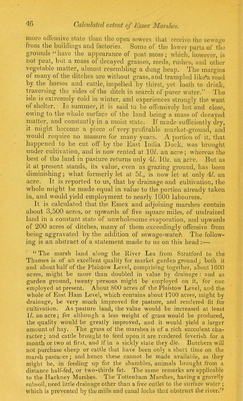 4G Calculated extent of Essex Marshes. more offensive state than the open sewers that receive the sewage from the buildings and factories. Some of the lower parts of the grounds have the appearance of peatmoss; which, however, is not peat, but a mass of decayed grasses, reeds, rushes, and other vegetable matter, almost resembling a dung heap. The margins of many of the ditches are without grass, and trampled likea road by the horses and cattle, impelled by thirst, yet loath to drink, traversing the sides of the ditch in search of purer water. The isle is extremely cold in winter, and experiences strongly the want of shelter. In summer, it is said to be offensively hot and close, owing to the whole surface of the land being a mass of decayed matter, and constantly in a moist state. If made sufficiently dry, it might become a piece of very profitable market-ground, and would require no manure for many years. A portion of it, that happened to be cut off by the East India Dock, was brought under cultivation, and is now rented at 10/. an acre; whereas the best of the land in pasture returns only 41. ]0s. an acre. But as it at present stands, its value, even as grazing ground, has been diminishing; what formerly let at 51, is now let at only 41. an acre. It is reported to us, that by drainage and cultivation, the whole might be made equal in value to the portion already taken in, and would yield employment to nearly 1000 labourers, It is calculated that the Essex and adjoining marshes contain about 3,500 acres, or upwards of five square miles, of undrained land in a constant state of unwholesome evaporation, and upwards of 200 acres of ditches, many of them exceedingly offensive from being aggravated by the addition of sewage-water. The follow- ing is an abstract of a statement made to us on this head :—  The marsh land along the River Lea from Stratford to the Thames is of an excellent quality for market garden ground ; both it and about half of the Plaistow Level, comprising together, about 1600 acres, might be more than doubled in value by drainage : and as garden ground, twenty persons might be employed on it, for one employed at present. About 800 acres of the Plaistow Level, and the whole of East Ham Level, which contains about 1700 acres, might by drainage, be very much improved for pasture, and rendered fit for cultivation. As pasture land, the value would be increased at least 1/. an acre; for although a less weight of grass would be produced, the quality would be greatly improved, and it would yield a larger amount of hay. The grass of the marshes is of a rich succulent cha- racter ; and cattle brought to feed upon it are rendered feverish for a month or two at first, and if in a sickly state they die. Butchers will not purchase sheep or cattle that have been only a short time on the marsh pastures; and hence these cannot be made available, as they might be, in feeding up for the shambles, animals brought from a distance half-fed, or two-thirds fat. The same remarks are applicable to the Hackney Marshes. The Tottenham Marshes, having a gravelly subsoil, need little drainage other than a free outlet to the surface water ; which is prevented by the mills and canal locks that obstruct the river.5'