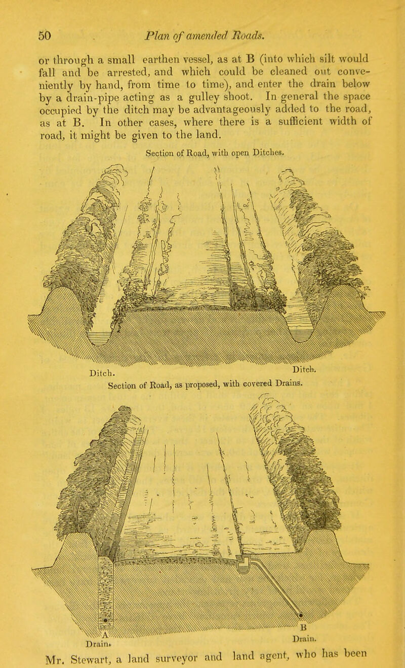 or through a small earthen vessel, as at B (into which silt would fall and be arrested, and which could be cleaned out conve- niently by hand, from time to time), and enter the drain below by a drain-pipe acting as a gulley shoot. In general the space occupied by the ditch may be advantageously added to the road, as at B. In other cases, where there is a sufficient width of road, it might be given to the land. Section of Road, with open Ditches. Section of Road, as proposed, with covered Drains.