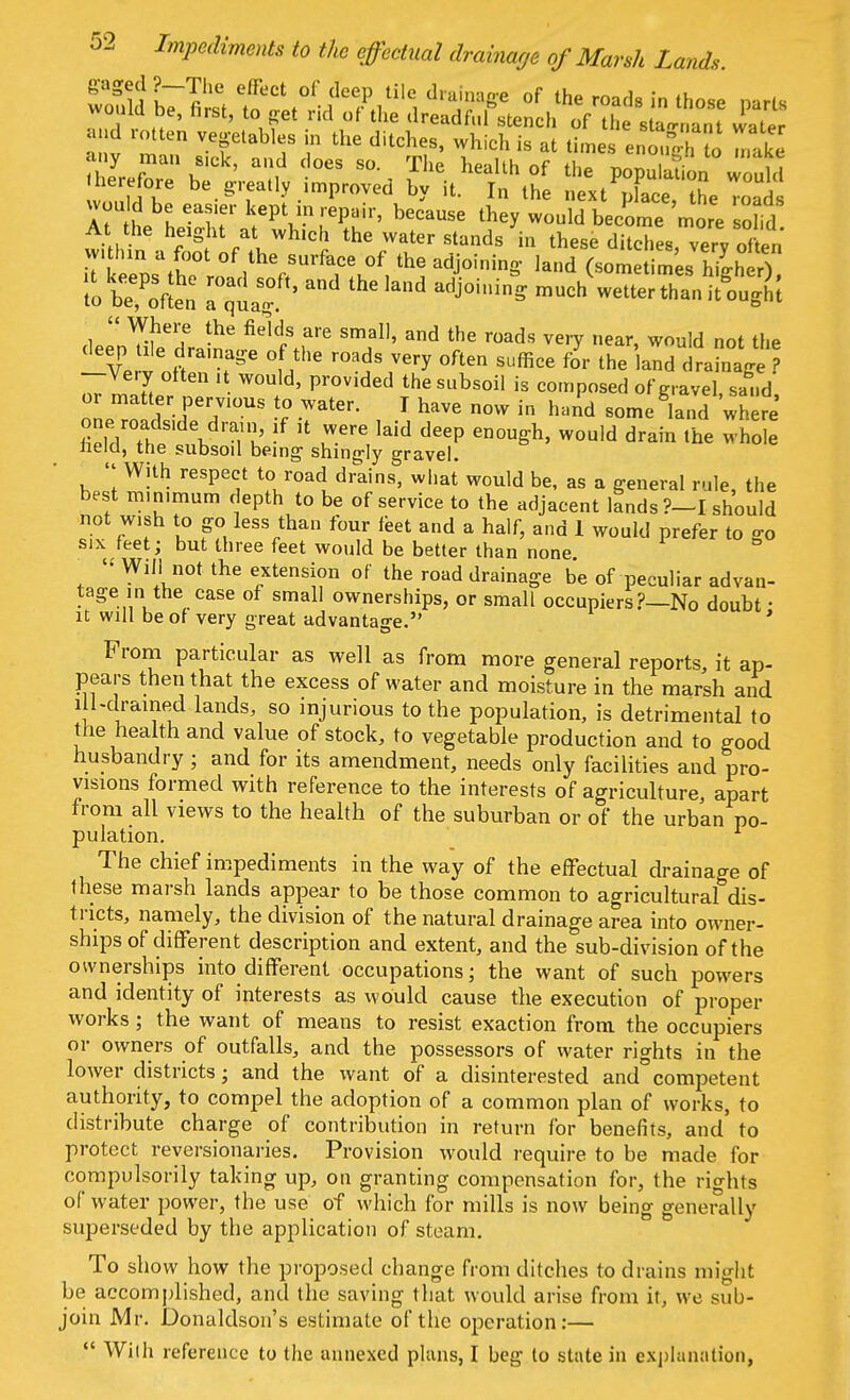 therefore be greatly improved bv it. In the next Xp ^ a -uM be easier kept in repair, because tney tuHbectee soM At the height at^ which the water stands in these ditches, very of en v. Inn a foot of the surface of the adjoining- ]and (sometimesTilheA s S:and the Iand 4oin4  Where the fields are small, and the roads very near, would not the deep tile drainage of the roads very often suffice for the land draina jI ? —Very often it would, provided the subsoil is composed of gravel, sand' or matter pervious to water. I have now in hand some land where one roads.de drain, if it were laid deep enough, would drain the whole neld, the subsoil being shingly gravel.  With respect to road drains, what would be, as a general rule, the best minimum depth to be of service to the adjacent lands ?-I should not wish to go less than four feet and a half, and 1 would prefer to go six feet; but three feet would be better than none « Will not the extension of the road drainage be of peculiar advan- tage in the case of small ownerships, or small occupiers?—No doubt • it will be of very great advantage. ' From particular as well as from more general reports, it ap- pears then that the excess of water and moisture in the marsh and ill-drained lands, so injurious to the population, is detrimental to the health and value of stock, to vegetable production and to good husbandry ; and for its amendment, needs only facilities and pro- visions formed with reference to the interests of agriculture, apart from all views to the health of the suburban or of the urban po- pulation. The chief impediments in the way of the effectual drainage of these marsh lands appear to be those common to agricultural dis- tricts, namely, the division of the natural drainage area into owner- ships of different description and extent, and the sub-division of the ownerships into different occupations; the want of such powers and identity of interests as would cause the execution of proper works; the want of means to resist exaction from, the occupiers or owners of outfalls, and the possessors of water rights in the lower districts; and the want of a disinterested and competent authority, to compel the adoption of a common plan of works, to distribute charge of contribution in return for benefits, and to protect reyersionaries. Provision would require to be made for oompulsorily taking up, on granting compensation for, the rights of water power, the use of which for mills is now being generally superseded by the application of steam. To show how the proposed change from ditches to drains might be accomplished, and the saving that would arise from it, we sub- join Mr. Donaldson's estimate of the operation:—  Wilh reference to the annexed plans, I beg to state in explanation,