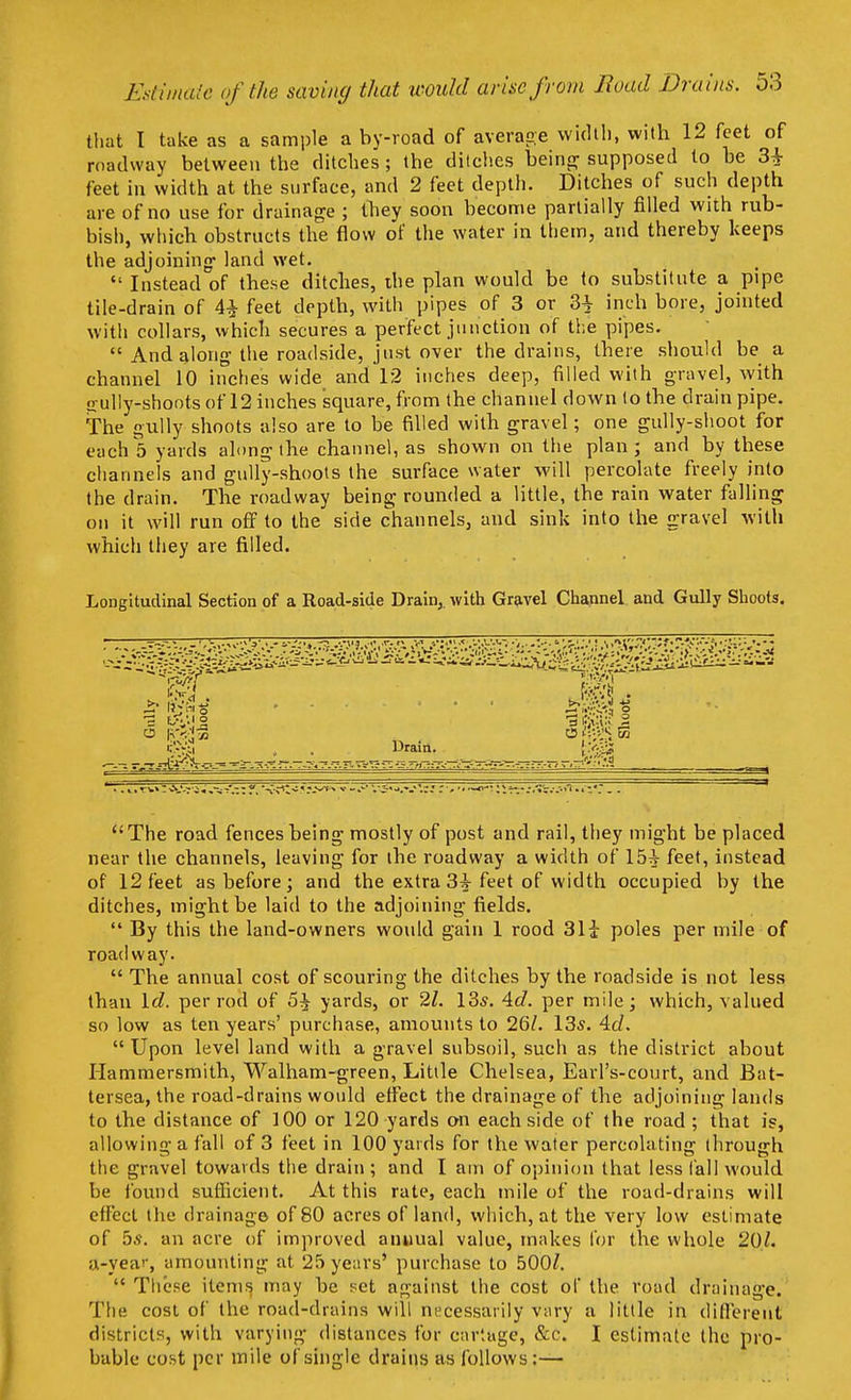 that I take as a sample a by-road of average width, with 12 feet of roadway between the ditches; the ditches being- supposed to be 3i feet in width at the surface, and 2 feet depth. Ditches of such depth are of no use for drainage ; they soon become partially filled with rub- bish, which obstructs the flow of the water in them, and thereby keeps the adjoining land wet.  Instead of these ditches, the plan would be to substitute a pipe tile-drain of 4£ feet depth, with pipes of 3 or 3^ inch bore, jointed with collars, which secures a perfect junction of the pipes.  And along the roadside, just over the drains, there should be a channel 10 inches wide and 12 inches deep, filled with gravel, with sully-shoots of 12 inches square, from the channel down to the drain pipe. The gully shoots also are to be filled with gravel; one gully-shoot for each 5 yards along the channel, as shown on the plan; and by these channels and gully-shoots the surface water will percolate freely into the drain. The roadway being rounded a little, the rain water falling on it will run off to the side channels, and sink into the gravel with which they are filled. Longitudinal Section of a Road-side Drain,, with Gravel Channel and Gully Shoots. >. h^S-J , . . .... tC.v.&.J £ = 3 '2 , . Drain. The road fences being mostly of post and rail, they might be placed near the channels, leaving for the roadway a width of 15^ feet, instead of 12 feet as before; and the extra 3^ feet of width occupied by the ditches, might be laid to the adjoining fields.  By this the land-owners would gain 1 rood 31i poles per mile of roadway.  The annual cost of scouring the ditches by the roadside is not less than Id. per rod of 5% yards, or 21. 13s. Ad. per mile; which, valued so low as ten years' purchase, amounts to 26/. 13s. 4c/.  Upon level land with a gravel subsoil, such as the district about Hammersmith, Walham-green, Little Chelsea, Earl's-court, and Bat- tersea, the road-drains would effect the drainage of the adjoining lands to the distance of 100 or 120 yards on each side of the road ; that is, allowing a fall of 3 feet in 100 yards for the water percolating through the gravel towards the drain ; and I am of opinion that less fall would be found sufficient. At this rate, each mile of the road-drains will effect I He drainage of 80 acres of land, which, at the very low estimate of bs. an acre of improved annual value, makes for the whole 20/. a-year, amounting at 25 years' purchase to 500/.  These items may be set against the cost of the road drainage. The cost of the road-drains will necessarily vary a little in different districts, with varying distances for cartage, &C. I estimate the pro- bable cost per mile of single drains as follows:—