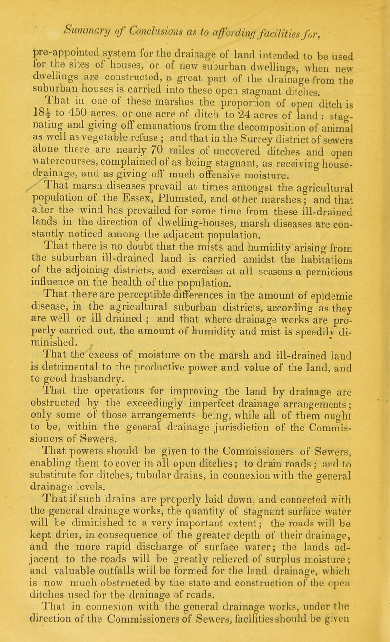 Summary of Conclusions as to affording facilities fur, pro-appointed system for the drainage of land intended to be used for the sites of houses, or of new suburban dwellings, when new dwellings are constructed, a great part of the drainage from the suburban houses is carried into these open stagnant ditches. That in one of these marshes the proportion of open ditch is 18h to 450 acres, or one acre of ditch to 24 acres of land : stag- nating and giving off emanations from the decomposition of animal as well as vegetable refuse ; and that in the Surrey district of sewers alone there are nearly 70 miles of uncovered ditches and open watercourses, complained of as being stagnant, as receiving house- drainage, and as giving off much offensive moisture. / That marsh diseases prevail at times amongst the agricultural population of the Essex, Plumsted, and other marshes; and that after the wind has prevailed for some time from these ill-drained lands in the direction of dwelling-houses, marsh diseases are con- stantly noticed among the adjacent population. That there is no doubt that the mists and humidity arising from the suburban ill-drained land is carried amidst the habitations of the adjoining districts, and exercises at all seasons a pernicious influence on the health of the population. That there are perceptible differences in the amount of epidemic disease, in the agricultural suburban districts, according as they are well or ill drained ; and that where drainage works are pro- perly carried out, the amount of humidity and mist is speedily di- minished. That the excess of moisture on the marsh and ill-drained land is detrimental to the productive power and value of the land, and to good husbandry. That the operations for improving the land by drainage are obstructed by the exceedingly imperfect drainage arrangements; only some of those arrangements being, while all of them ought to be, within the general drainage jurisdiction of the Commis- sioners of Sewers. That powers should be given to the Commissioners of Sewers, enabling them to cover in all open ditches; to drain roads ; and to substitute for ditches, tubular drains, in connexion with the general drainage levels. That if such drains are properly laid down, and connected with the general drainage works, the quantity of stagnant surface water will be diminished to a very important extent; the roads will be kept drier, in consequence of the greater depth of their drainage, and the more rapid discharge of surface water; the lands ad- jacent to the roads will be greatly relieved of surplus moisture; and valuable outfalls will be formed for the land drainage, which is now much obstructed by the state and construction of the open ditches used for the drainage of roads. That in connexion with the general drainage works, under the direction of the Commissioners of Sewers, facilities should be given