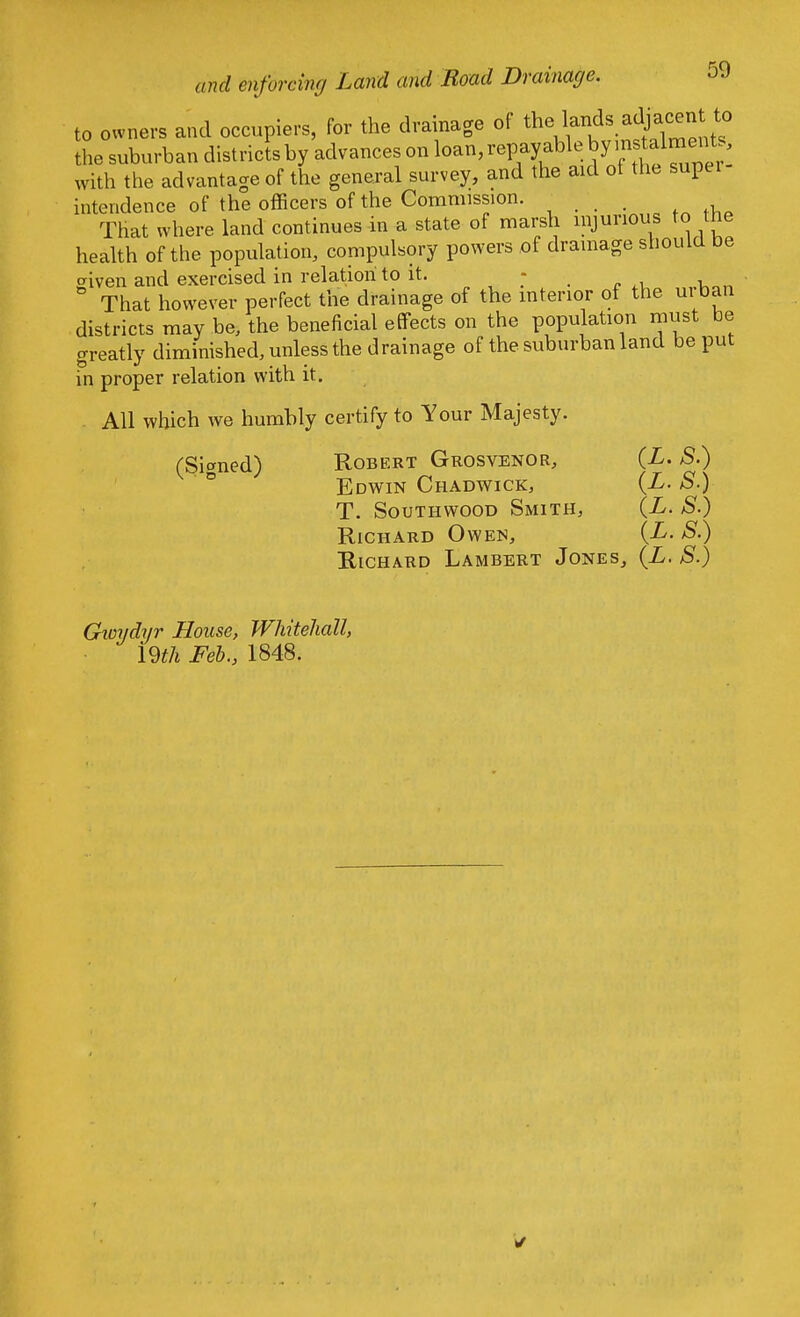 to owners and occupiers, for the drainage of the lands adjwen to the suburban districts by advances on loan, repayable by with the advantage of the general survey, and the aid of the supei intendence of the officers of the Commission. . That where land continues in a state of marsh injurious to the health of the population, compulsory powers of drainage should be given and exercised in relation to it. - That however perfect the drainage of the interior of the ui ban districts may be, the beneficial effects on the population must be greatly diminished, unless the drainage of the suburban land be put in proper relation with it. All which we humbly certify to Your Majesty. (Signed) Robert Grosvenor, (X. S.) Edwin Chadwick, (L. S.) T. Southwood Smith, (L. S.) Richard Owen, (L. S.) Richard Lambert Jones, (L. S.) Gwydyr House, Whitehall, 19th Feb., 1848.