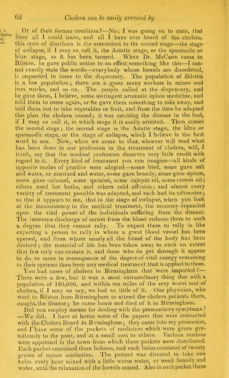 Cholera can be easily arrested by Or of their former condition?—No; I was going ou to state, that ' from all I could learn, and all I have ever heard of the cholera this state of diarrhoea is the antecedent to the second stage—the stage of collapse, if I may so call it, the Asiatic stage, or the spasmodic or blue stage, as it has been termed. When Dr. McCann came to Bilston, he gave public notice to an effect something like this—I can- not exactly state the words—everybody whose bowels are disordered, is iequested to come to the dispensary. The population of Bilston is a low population ; there are a great many workers in mines and iron works, and so on. The people called at the dispensary, and he gave them, I believe, some astringent aromatic opiate medicine, and told them to come again, or he gave them something to take away, and told them not to take vegetables or fruit, and from the time he adopted this plan the cholera ceased; it was catching the disease in the bud, if I may so call it, in which stage it is easily arrested. Then comes the second stage; the second stage is the Asiatic stage, the blue or spasmodic stage, or the stage of collapse, which I believe is the best word to use. Now, when we come to that, whoever will read what has been done in our profession in the treatment of cholera, will, I think, say that the medical profession deserves very little credit with regard to it. Every kind of treatment you can imagine—all kinds of opposite modes of practice were adopted—some bled, some gave salt and water, or mustard and water, some gave brandy, some gave opium, some gave-calomel, some quinine, some cajeput oil, some croton oil; others used hot baths, and others cold affusion; and almost every variety of treatment possible was adopted,and each had its advocates; so that it appears to me, that in the stage of collapse, when you look at the inconsistency in the medical treatment, the recovery depended upon the vital power of the individuals suffering from the disease. The immense discharge of serum from the blood reduces them to such a degree that they cannot rally. To expect them to rally is like expecting a person to rally in whom a great blood vessel has been opened, and from whom nearly all the blood of the body has been drained; the material of life has been taken away to such an extent that few only can sustain it, and those who do get through it appear to do so more in consequence of the degree of vital energy remaining in their systems than from any medical treatment that is applied to them. You had cases of cholera in Birmingham that were imported ?— There were a few, but it was a most extraordinary thing that with a population of 180,000, and within ten miles of the very worst seat of cholera, if I may so say, we had so little of it. One physician, who went to Bilston from Birmingham to attend the cholera patients there, caught the disease; he came home and died of it in Birmingham. Did you employ means for dealing with the premonitory symptoms ? —We did. I have at home some of the papers that were connected with the Cholera Board in Birmingham ; they came into my possession, and I' have some of the packets of medicines which were given gra- tuitously to the poor, and at a small cost to others. Various stations were appointed in the town from which these packets were distributed. Each packet contained three boluses, and each bolus consisted of twenty grains of opiate confection. The patient was directed to take one bolus every hour mixed with a little warm water, or weak brandy and water, until the relaxation of the bowels ceased. Also in each packet there