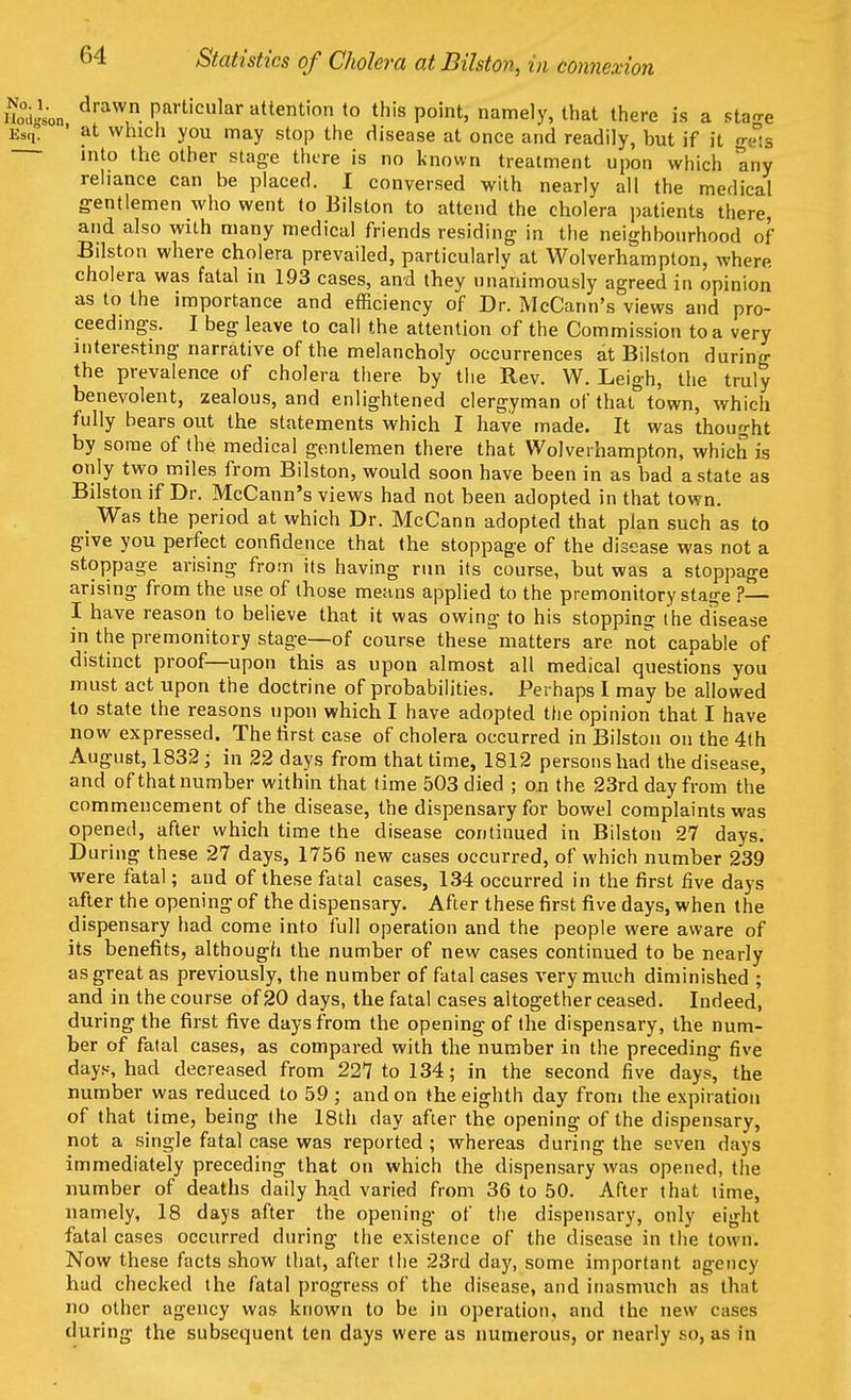 Statistics of Cholera at Bilston, in connexion T&La draW Partlcular attention to this point, namely, that there is a stage ES(1. ' at which you may stop the disease at once and readily, but if it gets into the other stage there is no known treatment upon which any reliance can be placed. I conversed with nearly all the medical gentlemen who went to Bilston to attend the cholera patients there, and also with many medical friends residing in the neighbourhood of Bilston where cholera prevailed, particularly at Wolverhampton, where, cholera was fatal in 193 cases, and they unanimously agreed in opinion as to the importance and efficiency of Dr. McCann's views and pro- ceedings. I beg leave to call the attention of the Commission to a very interesting narrative of the melancholy occurrences at Bilston during the prevalence of cholera there by the Rev. W. Leigh, the truly benevolent, zealous, and enlightened clergyman of that town, which fully bears out the statements which I have made. It was thought by some of the medical gentlemen there that Wolverhampton, which is only two miles from Bilston, would soon have been in as bad a state as Bilston if Dr. McCann's views had not been adopted in that town. Was the period at which Dr. McCann adopted that plan such as to give you perfect confidence that the stoppage of the disease was not a stoppage arising from its having run its course, but was a stoppage arising from the use of those means applied to the premonitory statre ?— I have reason to believe that it was owing to his stopping the disease in the premonitory stage—of course these matters are not capable of distinct proof—upon this as upon almost all medical questions you must act upon the doctrine of probabilities. Perhaps I may be allowed to state the reasons upon which I have adopted the opinion that I have now expressed. The first case of cholera occurred in Bilston on the 4th August, 1832; in 22 days from that time, 1812 persons had the disease, and of that number within that time 503 died ; on the 23rd day from the commencement of the disease, the dispensary for bowel complaints was opened, after which time the disease continued in Bilston 27 days. During these 27 days, 1756 new cases occurred, of which number 239 were fatal; and of these fatal cases, 134 occurred in the first five days after the opening of the dispensary. After these first five days, when the dispensary had come into full operation and the people were aware of its benefits, although the number of new cases continued to be nearly as great as previously, the number of fatal cases very much diminished ; and in the course of 20 days, the fatal cases altogether ceased. Indeed, during the first five days from the opening of the dispensary, the num- ber of fatal cases, as compared with the number in the preceding five days, had decreased from 227 to 134; in the second five days, the number was reduced to 59 ; and on the eighth day from the expiration of that time, being the 18th day after the opening of the dispensary, not a single fatal case was reported ; whereas during the seven days immediately preceding that on which the dispensary was opened, the number of deaths daily had varied from 36 to 50. After that lime, namely, 18 days after the opening of the dispensary, only eight fatal cases occurred during the existence of the disease in the town. Now these facts show that, after the 23rd day, some important agency had checked the fatal progress of the disease, and inasmuch as that no other agency was known to be in operation, and the new cases during the subsequent ten days were as numerous, or nearly so, as in